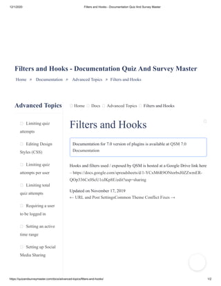 12/1/2020 Filters and Hooks - Documentation Quiz And Survey Master
https://quizandsurveymaster.com/docs/advanced-topics/filters-and-hooks/ 1/2
Advanced Topics
Limiting quiz
attempts
Editing Design
Styles (CSS)
Limiting quiz
attempts per user
Limiting total
quiz attempts
Requiring a user
to be logged in
Setting an active
time range
Setting up Social
Media Sharing
Home Docs Advanced Topics Filters and Hooks
Filters and Hooks - Documentation Quiz And Survey Master
Home » Documentation » Advanced Topics » Filters and Hooks
Filters and Hooks
Documentation for 7.0 version of plugins is available at QSM 7.0
Documentation
Hooks and filters used / exposed by QSM is hosted at a Google Drive link here
– https://docs.google.com/spreadsheets/d/1-YCxM6R9ONtorbsJ0ZZwmER-
QOp336Cx0ScU1oJKp8E/edit?usp=sharing
Updated on November 17, 2019
← URL and Post SettingsCommon Theme Conflict Fixes →
 
