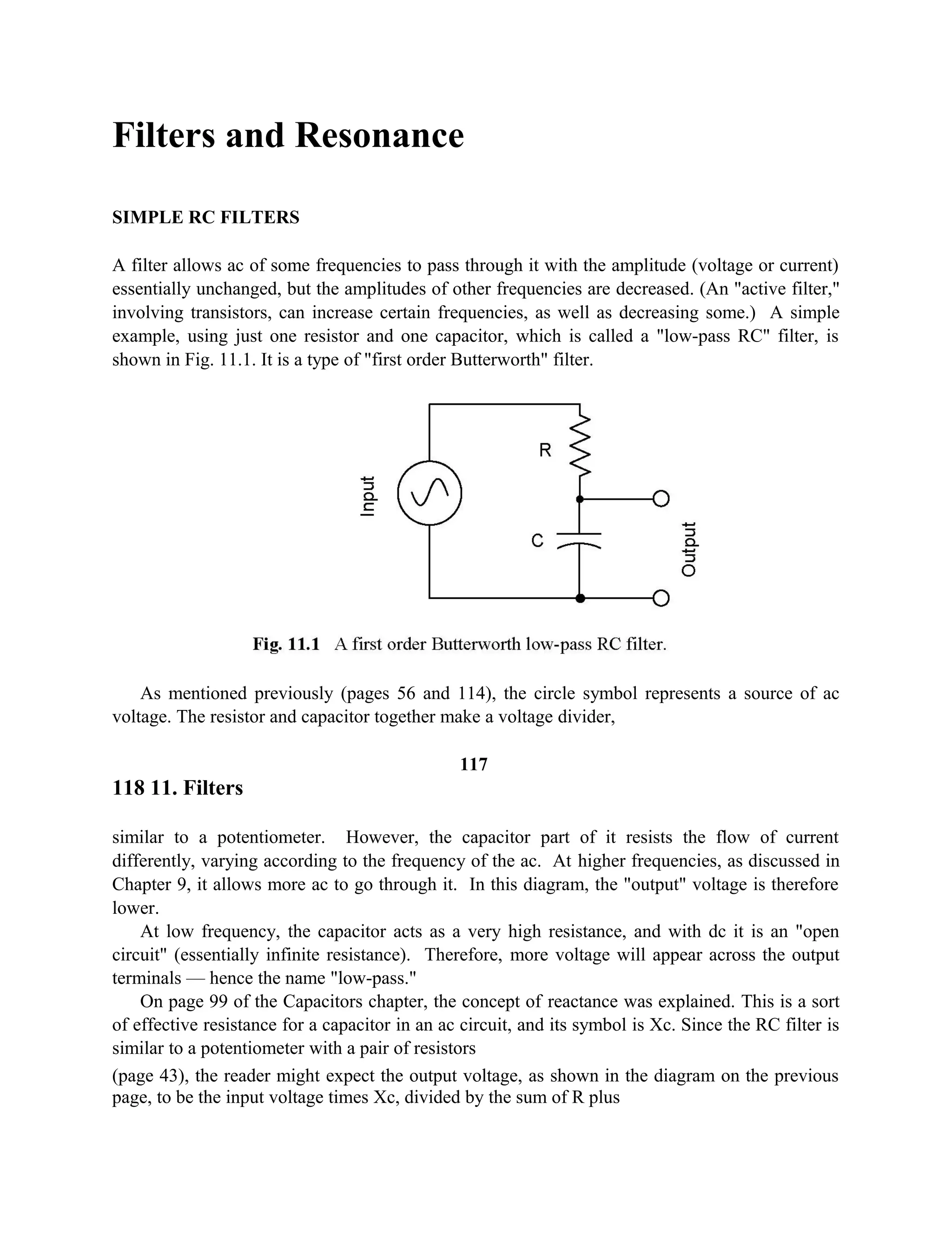 Filters and Resonance
SIMPLE RC FILTERS
A filter allows ac of some frequencies to pass through it with the amplitude (voltage or current)
essentially unchanged, but the amplitudes of other frequencies are decreased. (An "active filter,"
involving transistors, can increase certain frequencies, as well as decreasing some.) A simple
example, using just one resistor and one capacitor, which is called a "low-pass RC" filter, is
shown in Fig. 11.1. It is a type of "first order Butterworth" filter.
As mentioned previously (pages 56 and 114), the circle symbol represents a source of ac
voltage. The resistor and capacitor together make a voltage divider,
117
118 11. Filters
similar to a potentiometer. However, the capacitor part of it resists the flow of current
differently, varying according to the frequency of the ac. At higher frequencies, as discussed in
Chapter 9, it allows more ac to go through it. In this diagram, the "output" voltage is therefore
lower.
At low frequency, the capacitor acts as a very high resistance, and with dc it is an "open
circuit" (essentially infinite resistance). Therefore, more voltage will appear across the output
terminals — hence the name "low-pass."
On page 99 of the Capacitors chapter, the concept of reactance was explained. This is a sort
of effective resistance for a capacitor in an ac circuit, and its symbol is Xc. Since the RC filter is
similar to a potentiometer with a pair of resistors
(page 43), the reader might expect the output voltage, as shown in the diagram on the previous
page, to be the input voltage times Xc, divided by the sum of R plus
 