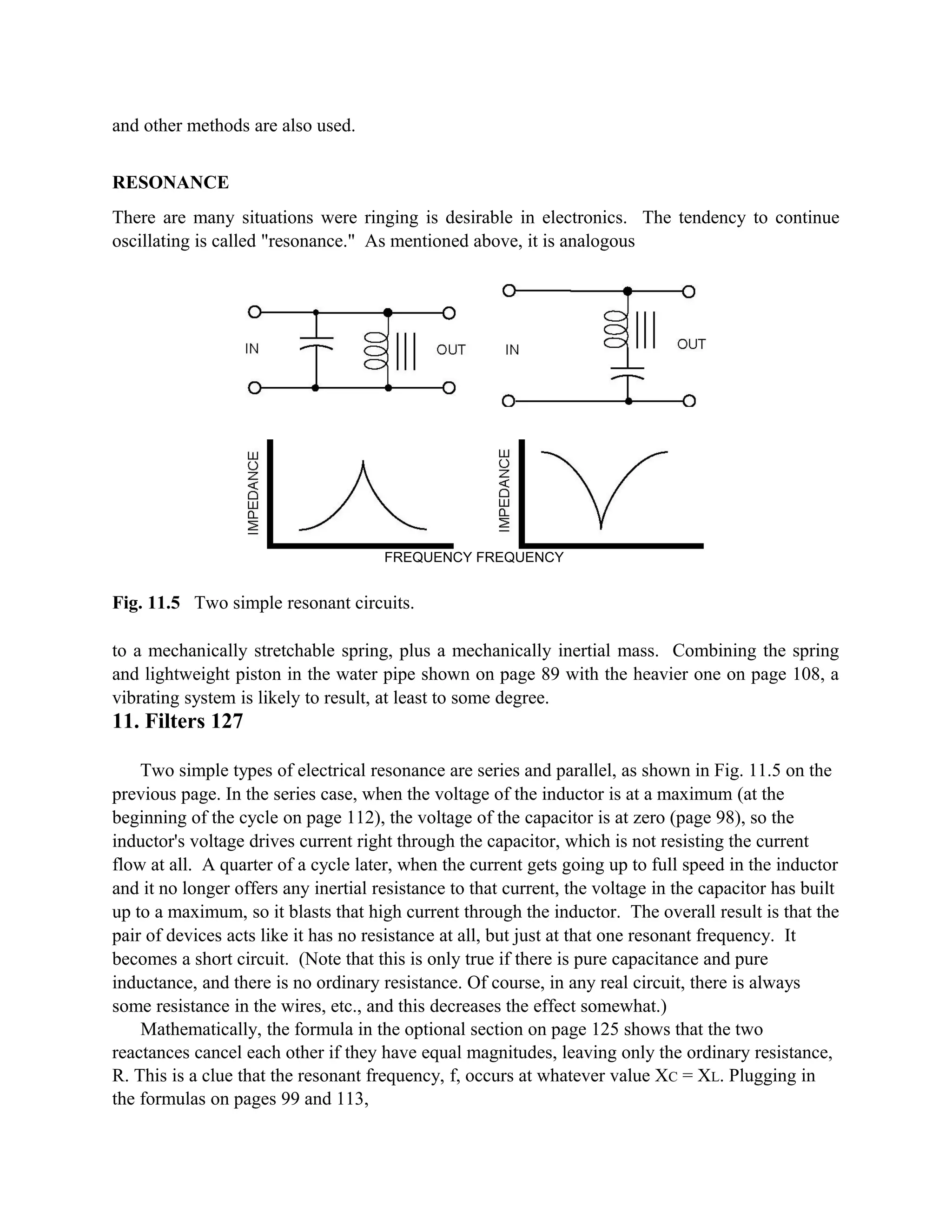 and other methods are also used.
RESONANCE
There are many situations were ringing is desirable in electronics. The tendency to continue
oscillating is called "resonance." As mentioned above, it is analogous
FREQUENCY FREQUENCY
Fig. 11.5 Two simple resonant circuits.
to a mechanically stretchable spring, plus a mechanically inertial mass. Combining the spring
and lightweight piston in the water pipe shown on page 89 with the heavier one on page 108, a
vibrating system is likely to result, at least to some degree.
11. Filters 127
Two simple types of electrical resonance are series and parallel, as shown in Fig. 11.5 on the
previous page. In the series case, when the voltage of the inductor is at a maximum (at the
beginning of the cycle on page 112), the voltage of the capacitor is at zero (page 98), so the
inductor's voltage drives current right through the capacitor, which is not resisting the current
flow at all. A quarter of a cycle later, when the current gets going up to full speed in the inductor
and it no longer offers any inertial resistance to that current, the voltage in the capacitor has built
up to a maximum, so it blasts that high current through the inductor. The overall result is that the
pair of devices acts like it has no resistance at all, but just at that one resonant frequency. It
becomes a short circuit. (Note that this is only true if there is pure capacitance and pure
inductance, and there is no ordinary resistance. Of course, in any real circuit, there is always
some resistance in the wires, etc., and this decreases the effect somewhat.)
Mathematically, the formula in the optional section on page 125 shows that the two
reactances cancel each other if they have equal magnitudes, leaving only the ordinary resistance,
R. This is a clue that the resonant frequency, f, occurs at whatever value XC = XL. Plugging in
the formulas on pages 99 and 113,
 