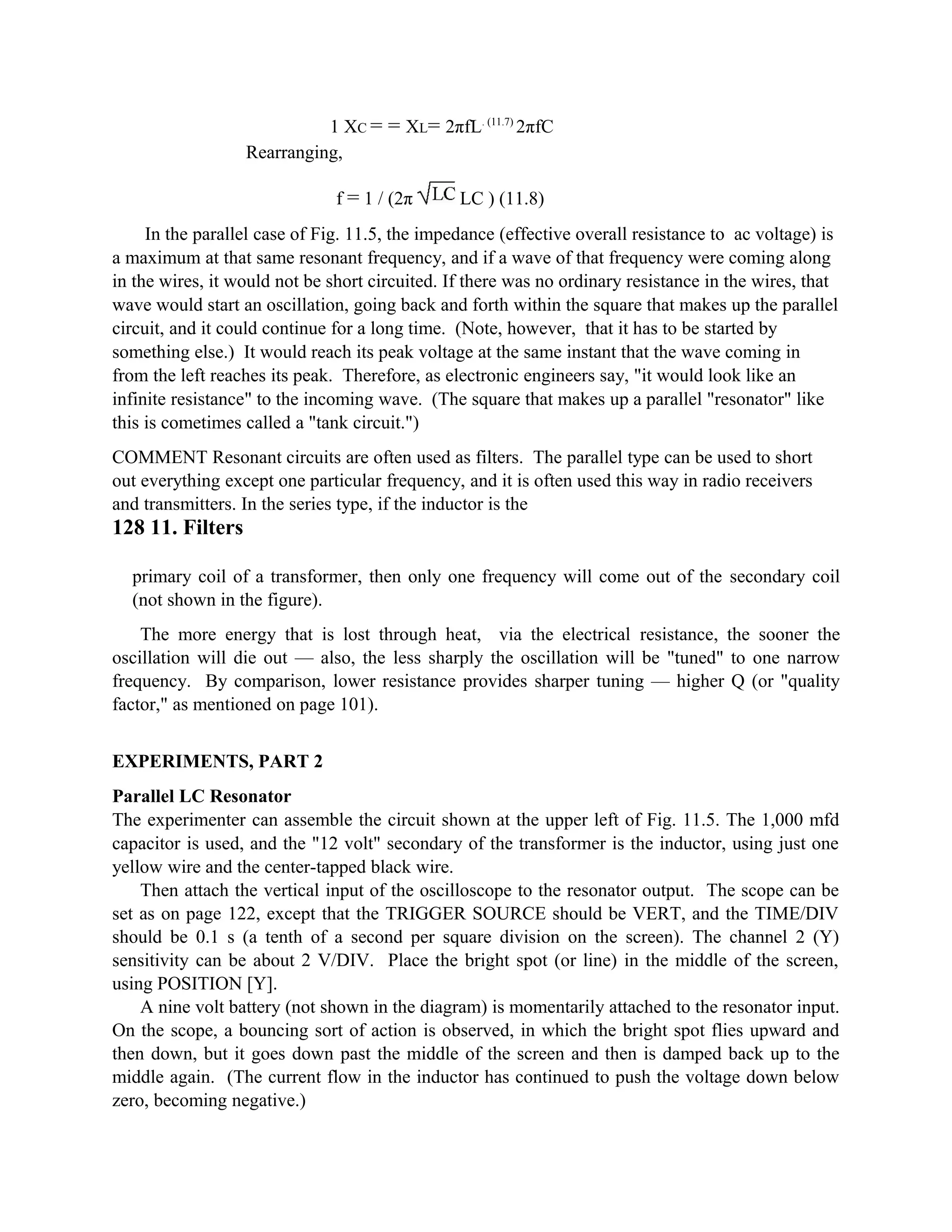 1 XC = = XL= 2πfL. (11.7)
2πfC
Rearranging,
f = 1 / (2π LC ) (11.8)
In the parallel case of Fig. 11.5, the impedance (effective overall resistance to ac voltage) is
a maximum at that same resonant frequency, and if a wave of that frequency were coming along
in the wires, it would not be short circuited. If there was no ordinary resistance in the wires, that
wave would start an oscillation, going back and forth within the square that makes up the parallel
circuit, and it could continue for a long time. (Note, however, that it has to be started by
something else.) It would reach its peak voltage at the same instant that the wave coming in
from the left reaches its peak. Therefore, as electronic engineers say, "it would look like an
infinite resistance" to the incoming wave. (The square that makes up a parallel "resonator" like
this is cometimes called a "tank circuit.")
COMMENT Resonant circuits are often used as filters. The parallel type can be used to short
out everything except one particular frequency, and it is often used this way in radio receivers
and transmitters. In the series type, if the inductor is the
128 11. Filters
primary coil of a transformer, then only one frequency will come out of the secondary coil
(not shown in the figure).
The more energy that is lost through heat, via the electrical resistance, the sooner the
oscillation will die out — also, the less sharply the oscillation will be "tuned" to one narrow
frequency. By comparison, lower resistance provides sharper tuning — higher Q (or "quality
factor," as mentioned on page 101).
EXPERIMENTS, PART 2
Parallel LC Resonator
The experimenter can assemble the circuit shown at the upper left of Fig. 11.5. The 1,000 mfd
capacitor is used, and the "12 volt" secondary of the transformer is the inductor, using just one
yellow wire and the center-tapped black wire.
Then attach the vertical input of the oscilloscope to the resonator output. The scope can be
set as on page 122, except that the TRIGGER SOURCE should be VERT, and the TIME/DIV
should be 0.1 s (a tenth of a second per square division on the screen). The channel 2 (Y)
sensitivity can be about 2 V/DIV. Place the bright spot (or line) in the middle of the screen,
using POSITION [Y].
A nine volt battery (not shown in the diagram) is momentarily attached to the resonator input.
On the scope, a bouncing sort of action is observed, in which the bright spot flies upward and
then down, but it goes down past the middle of the screen and then is damped back up to the
middle again. (The current flow in the inductor has continued to push the voltage down below
zero, becoming negative.)
 