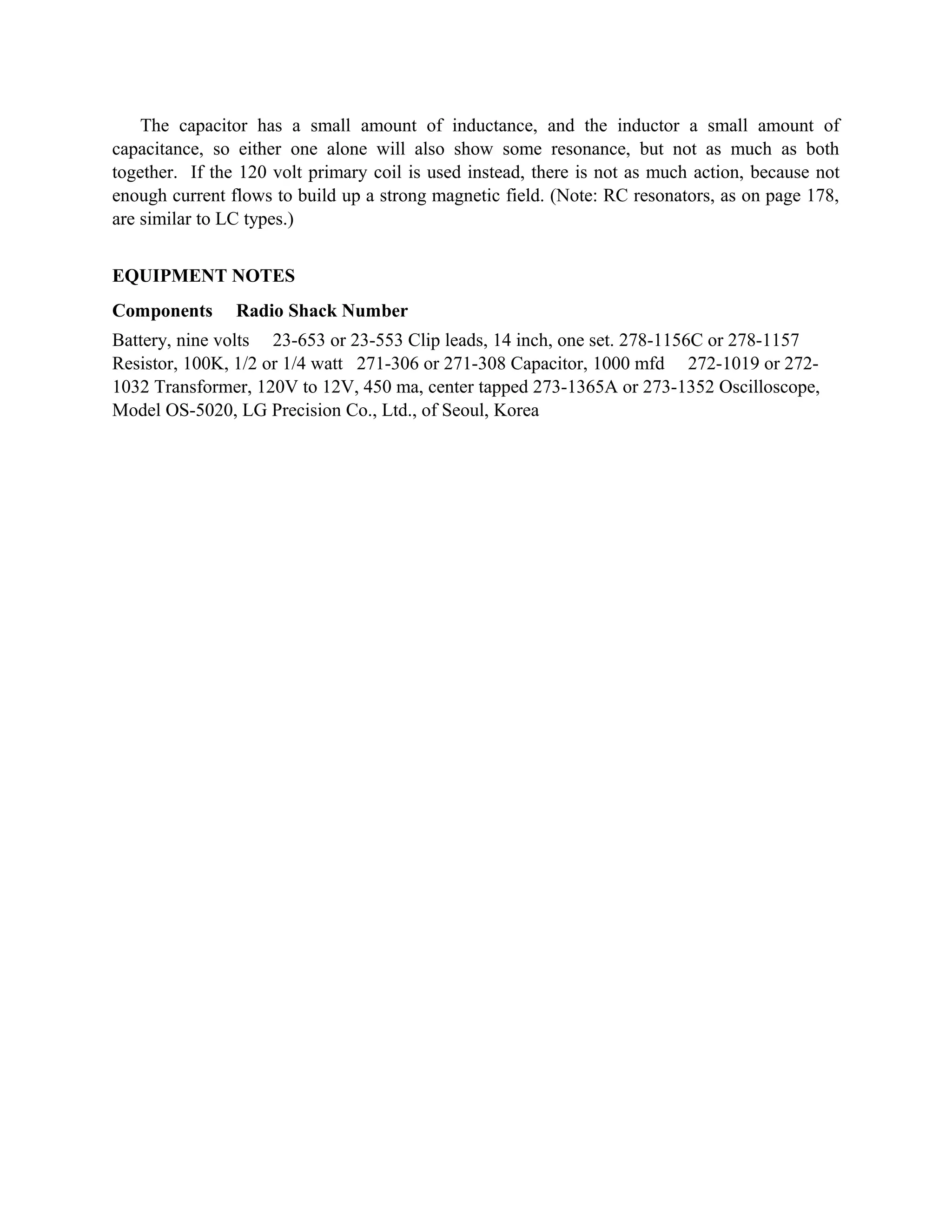 The capacitor has a small amount of inductance, and the inductor a small amount of
capacitance, so either one alone will also show some resonance, but not as much as both
together. If the 120 volt primary coil is used instead, there is not as much action, because not
enough current flows to build up a strong magnetic field. (Note: RC resonators, as on page 178,
are similar to LC types.)
EQUIPMENT NOTES
Components Radio Shack Number
Battery, nine volts 23-653 or 23-553 Clip leads, 14 inch, one set. 278-1156C or 278-1157
Resistor, 100K, 1/2 or 1/4 watt 271-306 or 271-308 Capacitor, 1000 mfd 272-1019 or 272-
1032 Transformer, 120V to 12V, 450 ma, center tapped 273-1365A or 273-1352 Oscilloscope,
Model OS-5020, LG Precision Co., Ltd., of Seoul, Korea
 