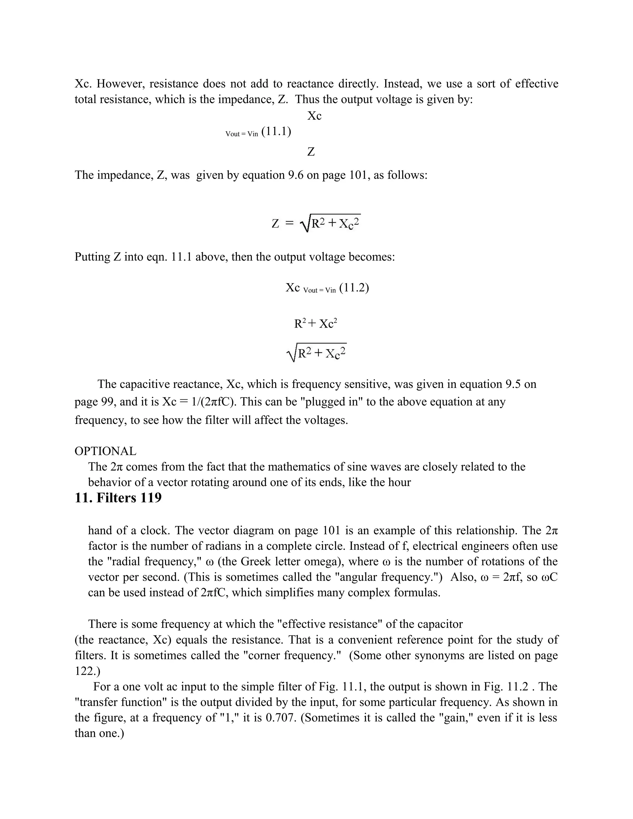 Xc. However, resistance does not add to reactance directly. Instead, we use a sort of effective
total resistance, which is the impedance, Z. Thus the output voltage is given by:
Xc
Vout = Vin (11.1)
Z
The impedance, Z, was given by equation 9.6 on page 101, as follows:
Putting Z into eqn. 11.1 above, then the output voltage becomes:
Xc Vout = Vin (11.2)
R2
+ Xc2
The capacitive reactance, Xc, which is frequency sensitive, was given in equation 9.5 on
page 99, and it is Xc = 1/(2πfC). This can be "plugged in" to the above equation at any
frequency, to see how the filter will affect the voltages.
OPTIONAL
The 2π comes from the fact that the mathematics of sine waves are closely related to the
behavior of a vector rotating around one of its ends, like the hour
11. Filters 119
hand of a clock. The vector diagram on page 101 is an example of this relationship. The 2π
factor is the number of radians in a complete circle. Instead of f, electrical engineers often use
the "radial frequency," ω (the Greek letter omega), where ω is the number of rotations of the
vector per second. (This is sometimes called the "angular frequency.") Also, ω = 2πf, so ωC
can be used instead of 2πfC, which simplifies many complex formulas.
There is some frequency at which the "effective resistance" of the capacitor
(the reactance, Xc) equals the resistance. That is a convenient reference point for the study of
filters. It is sometimes called the "corner frequency." (Some other synonyms are listed on page
122.)
For a one volt ac input to the simple filter of Fig. 11.1, the output is shown in Fig. 11.2 . The
"transfer function" is the output divided by the input, for some particular frequency. As shown in
the figure, at a frequency of "1," it is 0.707. (Sometimes it is called the "gain," even if it is less
than one.)
 