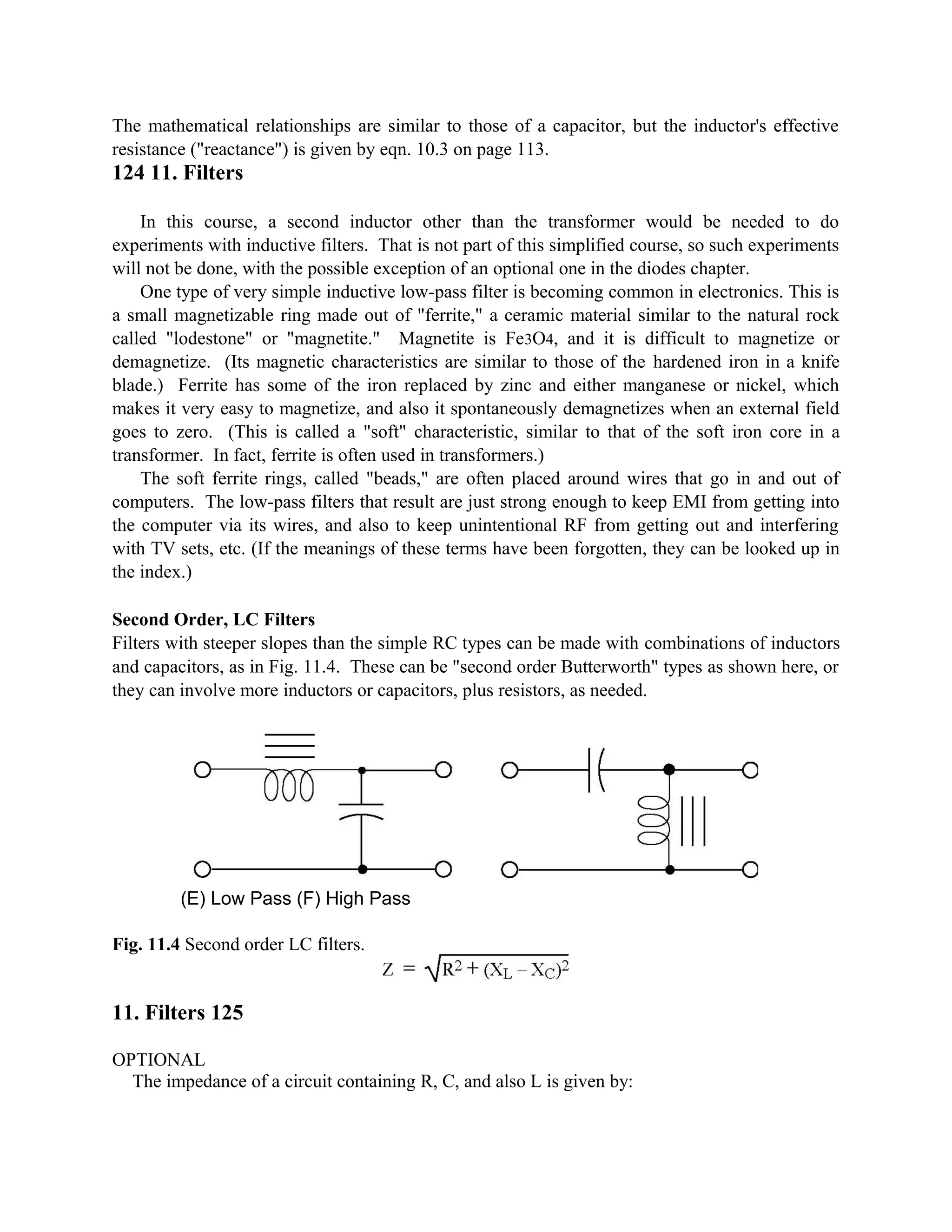 The mathematical relationships are similar to those of a capacitor, but the inductor's effective
resistance ("reactance") is given by eqn. 10.3 on page 113.
124 11. Filters
In this course, a second inductor other than the transformer would be needed to do
experiments with inductive filters. That is not part of this simplified course, so such experiments
will not be done, with the possible exception of an optional one in the diodes chapter.
One type of very simple inductive low-pass filter is becoming common in electronics. This is
a small magnetizable ring made out of "ferrite," a ceramic material similar to the natural rock
called "lodestone" or "magnetite." Magnetite is Fe3O4, and it is difficult to magnetize or
demagnetize. (Its magnetic characteristics are similar to those of the hardened iron in a knife
blade.) Ferrite has some of the iron replaced by zinc and either manganese or nickel, which
makes it very easy to magnetize, and also it spontaneously demagnetizes when an external field
goes to zero. (This is called a "soft" characteristic, similar to that of the soft iron core in a
transformer. In fact, ferrite is often used in transformers.)
The soft ferrite rings, called "beads," are often placed around wires that go in and out of
computers. The low-pass filters that result are just strong enough to keep EMI from getting into
the computer via its wires, and also to keep unintentional RF from getting out and interfering
with TV sets, etc. (If the meanings of these terms have been forgotten, they can be looked up in
the index.)
Second Order, LC Filters
Filters with steeper slopes than the simple RC types can be made with combinations of inductors
and capacitors, as in Fig. 11.4. These can be "second order Butterworth" types as shown here, or
they can involve more inductors or capacitors, plus resistors, as needed.
(E) Low Pass (F) High Pass
Fig. 11.4 Second order LC filters.
11. Filters 125
OPTIONAL
The impedance of a circuit containing R, C, and also L is given by:
 