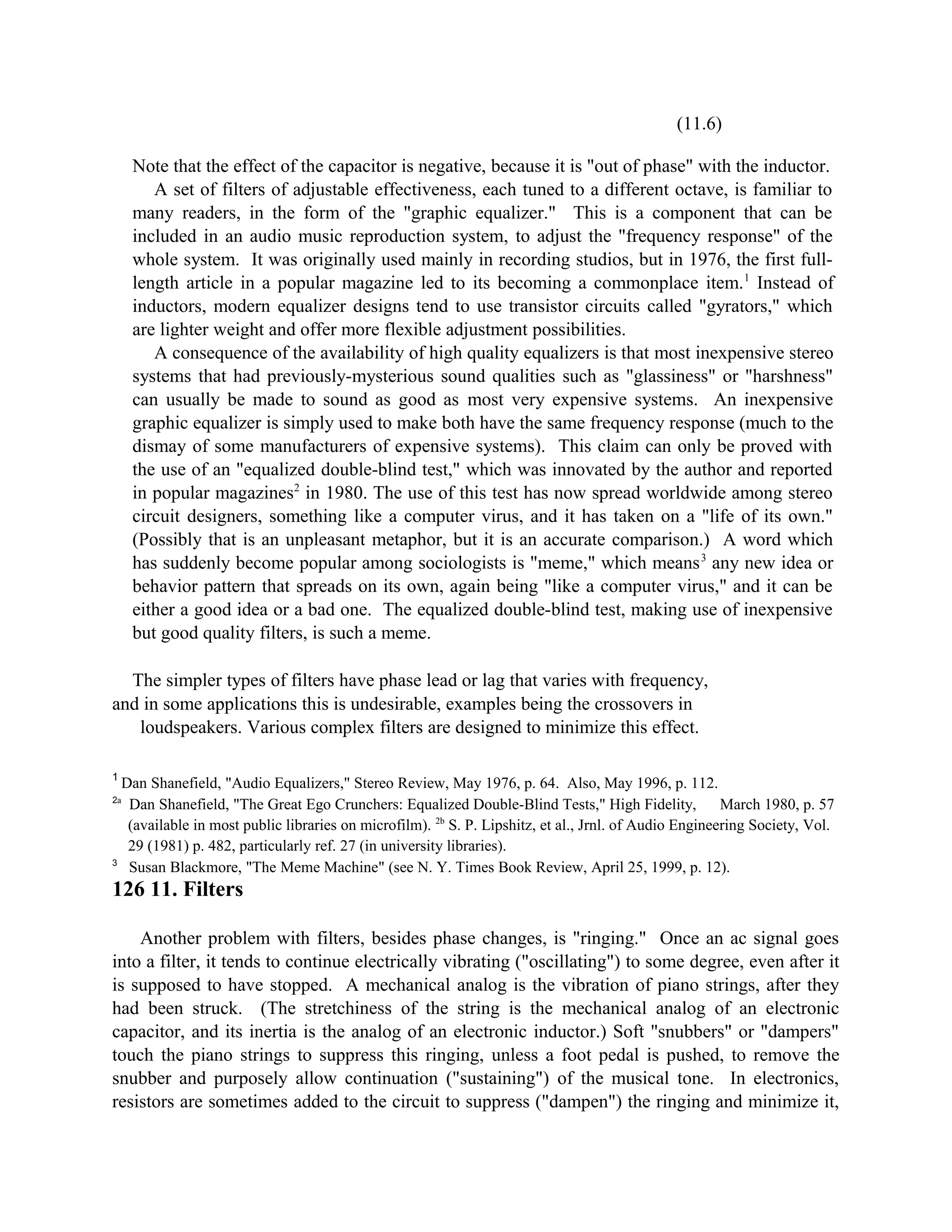 (11.6)
Note that the effect of the capacitor is negative, because it is "out of phase" with the inductor.
A set of filters of adjustable effectiveness, each tuned to a different octave, is familiar to
many readers, in the form of the "graphic equalizer." This is a component that can be
included in an audio music reproduction system, to adjust the "frequency response" of the
whole system. It was originally used mainly in recording studios, but in 1976, the first full-
length article in a popular magazine led to its becoming a commonplace item.1
Instead of
inductors, modern equalizer designs tend to use transistor circuits called "gyrators," which
are lighter weight and offer more flexible adjustment possibilities.
A consequence of the availability of high quality equalizers is that most inexpensive stereo
systems that had previously-mysterious sound qualities such as "glassiness" or "harshness"
can usually be made to sound as good as most very expensive systems. An inexpensive
graphic equalizer is simply used to make both have the same frequency response (much to the
dismay of some manufacturers of expensive systems). This claim can only be proved with
the use of an "equalized double-blind test," which was innovated by the author and reported
in popular magazines2
in 1980. The use of this test has now spread worldwide among stereo
circuit designers, something like a computer virus, and it has taken on a "life of its own."
(Possibly that is an unpleasant metaphor, but it is an accurate comparison.) A word which
has suddenly become popular among sociologists is "meme," which means3
any new idea or
behavior pattern that spreads on its own, again being "like a computer virus," and it can be
either a good idea or a bad one. The equalized double-blind test, making use of inexpensive
but good quality filters, is such a meme.
The simpler types of filters have phase lead or lag that varies with frequency,
and in some applications this is undesirable, examples being the crossovers in
loudspeakers. Various complex filters are designed to minimize this effect.
1
Dan Shanefield, "Audio Equalizers," Stereo Review, May 1976, p. 64. Also, May 1996, p. 112.
2a
Dan Shanefield, "The Great Ego Crunchers: Equalized Double-Blind Tests," High Fidelity, March 1980, p. 57
(available in most public libraries on microfilm). 2b
S. P. Lipshitz, et al., Jrnl. of Audio Engineering Society, Vol.
29 (1981) p. 482, particularly ref. 27 (in university libraries).
3
Susan Blackmore, "The Meme Machine" (see N. Y. Times Book Review, April 25, 1999, p. 12).
126 11. Filters
Another problem with filters, besides phase changes, is "ringing." Once an ac signal goes
into a filter, it tends to continue electrically vibrating ("oscillating") to some degree, even after it
is supposed to have stopped. A mechanical analog is the vibration of piano strings, after they
had been struck. (The stretchiness of the string is the mechanical analog of an electronic
capacitor, and its inertia is the analog of an electronic inductor.) Soft "snubbers" or "dampers"
touch the piano strings to suppress this ringing, unless a foot pedal is pushed, to remove the
snubber and purposely allow continuation ("sustaining") of the musical tone. In electronics,
resistors are sometimes added to the circuit to suppress ("dampen") the ringing and minimize it,
 