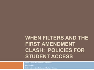 When Filters and the First Amendment Clash:  Policies for Student Access Texas Library Association Conference April 13, 2011 Helen Adams, Lea Bailey, and Barbara Jansen 