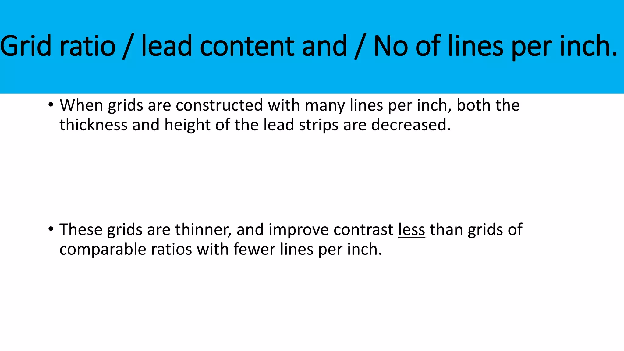 Grid ratio / lead content and / No of lines per inch.
• When grids are constructed with many lines per inch, both the
thickness and height of the lead strips are decreased.
• These grids are thinner, and improve contrast less than grids of
comparable ratios with fewer lines per inch.
 
