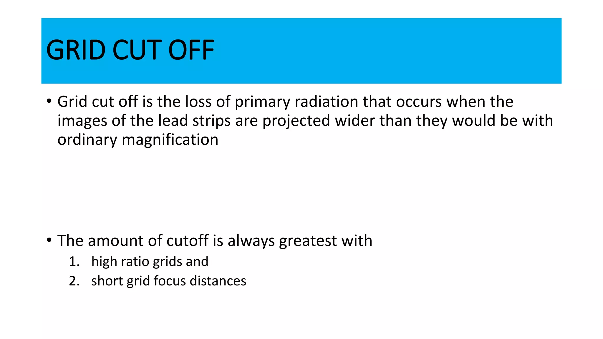 GRID CUT OFF
• Grid cut off is the loss of primary radiation that occurs when the
images of the lead strips are projected wider than they would be with
ordinary magnification
• The amount of cutoff is always greatest with
1. high ratio grids and
2. short grid focus distances
 