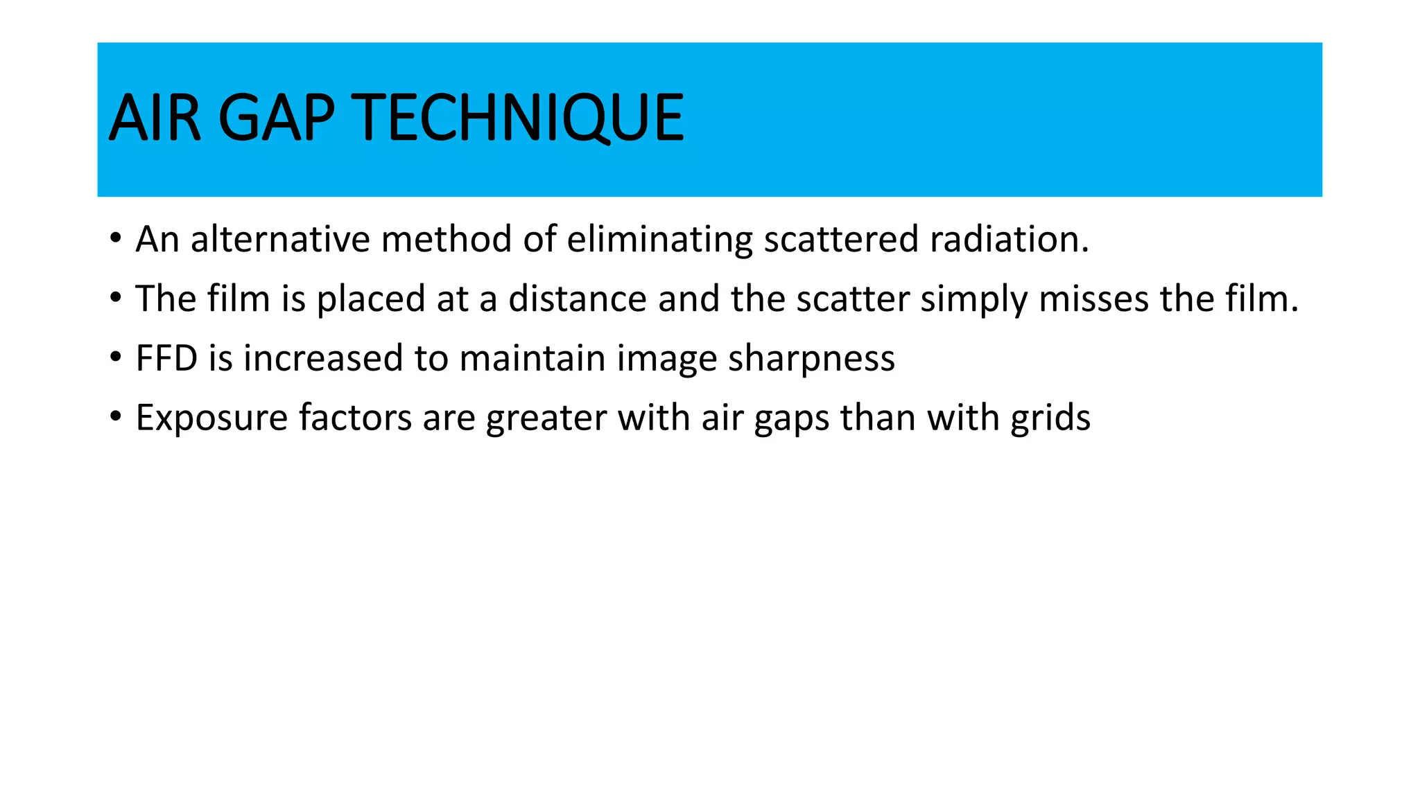AIR GAP TECHNIQUE
• An alternative method of eliminating scattered radiation.
• The film is placed at a distance and the scatter simply misses the film.
• FFD is increased to maintain image sharpness
• Exposure factors are greater with air gaps than with grids
 