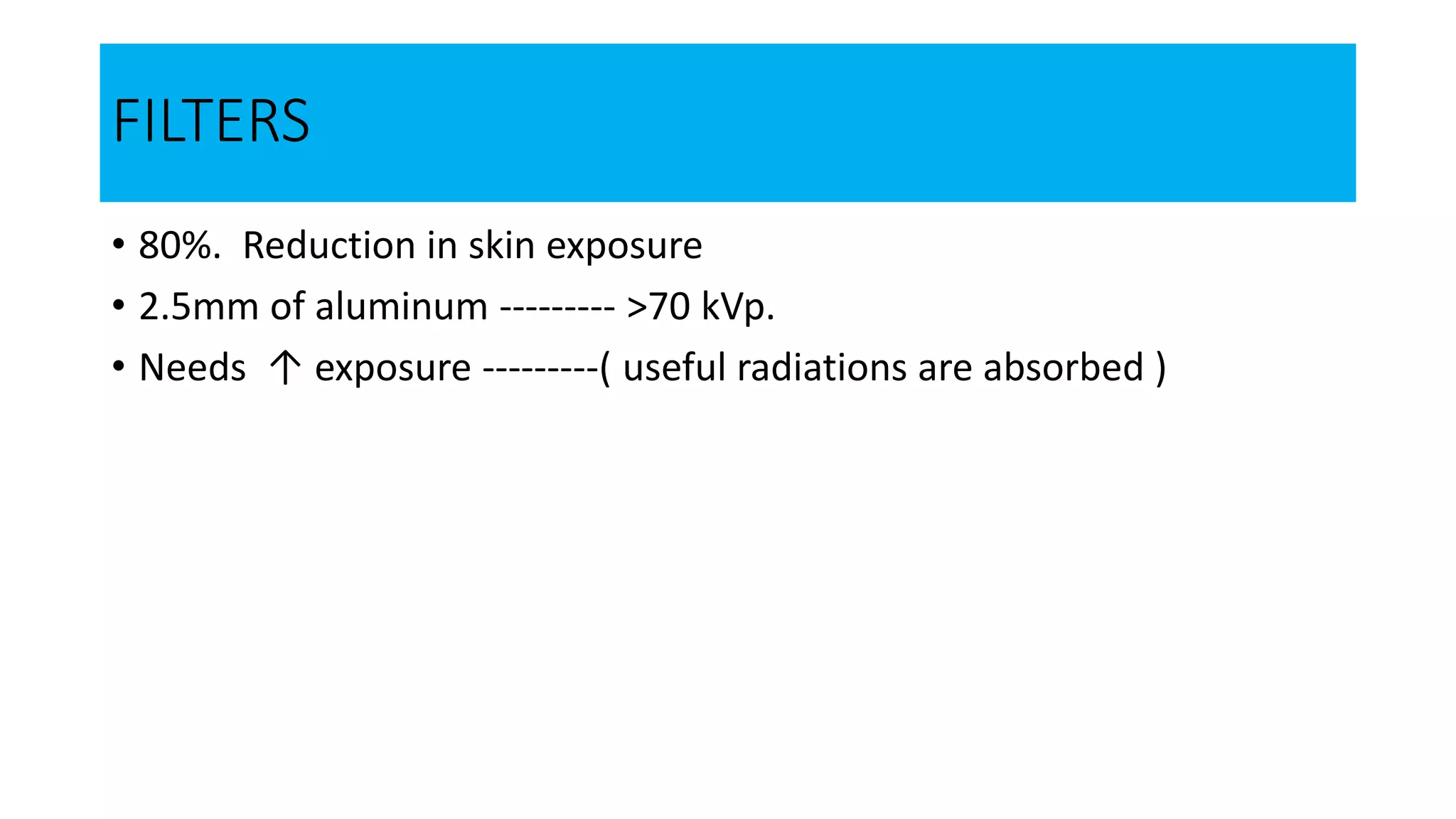 FILTERS
• 80%. Reduction in skin exposure
• 2.5mm of aluminum --------- >70 kVp.
• Needs ↑ exposure ---------( useful radiations are absorbed )
 