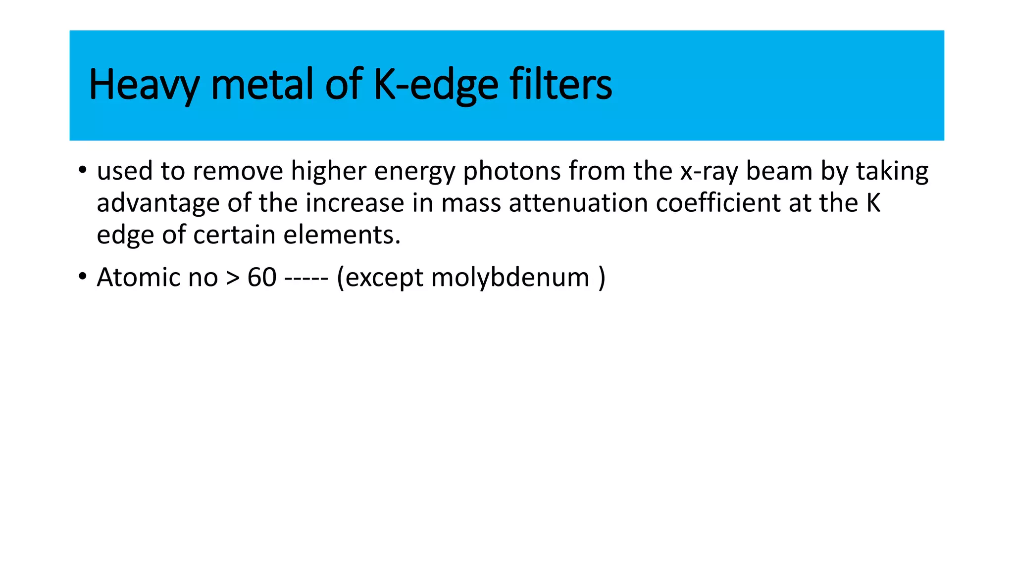 Heavy metal of K-edge filters
• used to remove higher energy photons from the x-ray beam by taking
advantage of the increase in mass attenuation coefficient at the K
edge of certain elements.
• Atomic no > 60 ----- (except molybdenum )
 