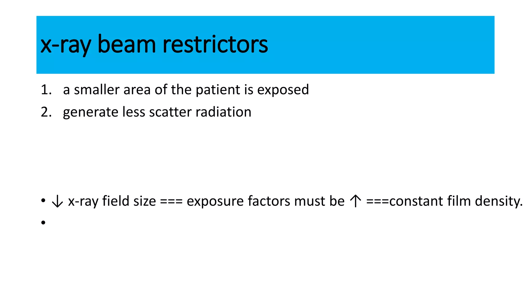 x-ray beam restrictors
1. a smaller area of the patient is exposed
2. generate less scatter radiation
• ↓ x-ray field size === exposure factors must be ↑ ===constant film density.
•
 