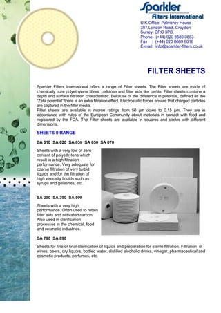FILTER SHEETS
Sparkler Filters International offers a range of Filter sheets. The Filter sheets are made of
chemically pure polyethylene fibres, cellulose and filter aids like perlite. Filter sheets combine a
depth and surface filtration characteristic. Because of the difference in potential, defined as the
“Zeta potential” there is an extra filtration effect. Electrostatic forces ensure that charged particles
are captured in the filter media.
Filter sheets are available in micron ratings from 50 µm down to 0.15 µm. They are in
accordance with rules of the European Community about materials in contact with food and
registered by the FDA. The Filter sheets are available in squares and circles with different
dimensions,
SHEETS 0 RANGE
SA 010 SA 020 SA 030 SA 050 SA 070
Sheets with a very low or zero
content of polyethylene which
result in a high filtration
performance. Very adequate for
coarse filtration of very turbid
liquids and for the filtration of
high viscosity liquids such as
syrups and gelatines, etc.
SA 290 SA 390 SA 590
Sheets with a very high
performance. Often used to retain
filter aids and activated carbon.
Also used in clarification
processes in the chemical, food
and cosmetic industries.
SA 790 SA 890
Sheets for fine or final clarification of liquids and preparation for sterile filtration. Filtration of
wines, beers, dry liquors, bottled water, distilled alcoholic drinks, vinegar, pharmaceutical and
cosmetic products, perfumes, etc.
U.K.Office: Palmcroy House
387,London Road, Croydon
Surrey, CRO 3PB.
Phone: (+44) 020 8689 0863
Fax : (+44) 020 8689 6016
E-mail: info@sparkler-filters.co.uk
 