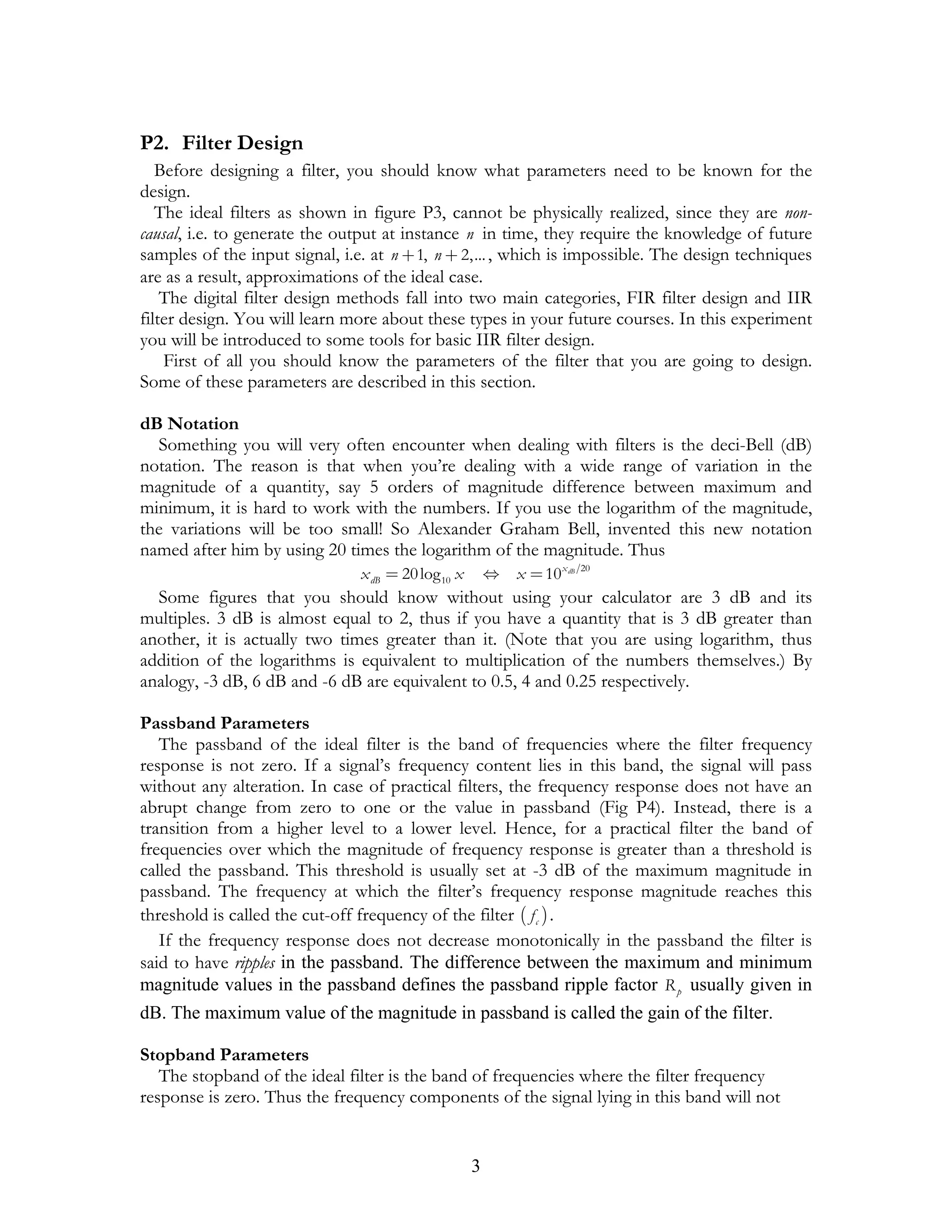 P2. Filter Design
   Before designing a filter, you should know what parameters need to be known for the
design.
   The ideal filters as shown in figure P3, cannot be physically realized, since they are non-
causal, i.e. to generate the output at instance n in time, they require the knowledge of future
samples of the input signal, i.e. at n + 1, n + 2,... , which is impossible. The design techniques
are as a result, approximations of the ideal case.
    The digital filter design methods fall into two main categories, FIR filter design and IIR
filter design. You will learn more about these types in your future courses. In this experiment
you will be introduced to some tools for basic IIR filter design.
    First of all you should know the parameters of the filter that you are going to design.
Some of these parameters are described in this section.

dB Notation
  Something you will very often encounter when dealing with filters is the deci-Bell (dB)
notation. The reason is that when you’re dealing with a wide range of variation in the
magnitude of a quantity, say 5 orders of magnitude difference between maximum and
minimum, it is hard to work with the numbers. If you use the logarithm of the magnitude,
the variations will be too small! So Alexander Graham Bell, invented this new notation
named after him by using 20 times the logarithm of the magnitude. Thus
                                x dB = 20 log 10 x       ⇔ x = 10 x dB   20


  Some figures that you should know without using your calculator are 3 dB and its
multiples. 3 dB is almost equal to 2, thus if you have a quantity that is 3 dB greater than
another, it is actually two times greater than it. (Note that you are using logarithm, thus
addition of the logarithms is equivalent to multiplication of the numbers themselves.) By
analogy, -3 dB, 6 dB and -6 dB are equivalent to 0.5, 4 and 0.25 respectively.

Passband Parameters
   The passband of the ideal filter is the band of frequencies where the filter frequency
response is not zero. If a signal’s frequency content lies in this band, the signal will pass
without any alteration. In case of practical filters, the frequency response does not have an
abrupt change from zero to one or the value in passband (Fig P4). Instead, there is a
transition from a higher level to a lower level. Hence, for a practical filter the band of
frequencies over which the magnitude of frequency response is greater than a threshold is
called the passband. This threshold is usually set at -3 dB of the maximum magnitude in
passband. The frequency at which the filter’s frequency response magnitude reaches this
threshold is called the cut-off frequency of the filter ( f c ) .
   If the frequency response does not decrease monotonically in the passband the filter is
said to have ripples in the passband. The difference between the maximum and minimum
magnitude values in the passband defines the passband ripple factor R p usually given in
dB. The maximum value of the magnitude in passband is called the gain of the filter.

Stopband Parameters
   The stopband of the ideal filter is the band of frequencies where the filter frequency
response is zero. Thus the frequency components of the signal lying in this band will not


                                                     3
 