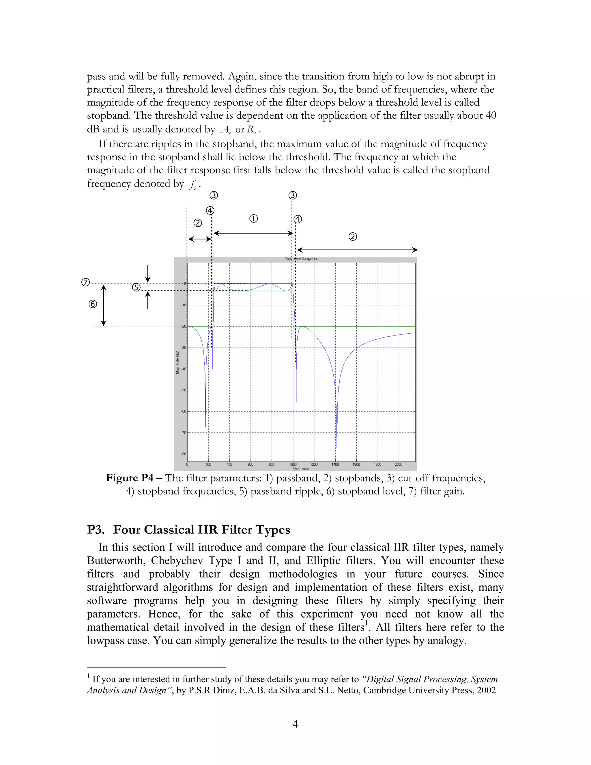 pass and will be fully removed. Again, since the transition from high to low is not abrupt in
practical filters, a threshold level defines this region. So, the band of frequencies, where the
magnitude of the frequency response of the filter drops below a threshold level is called
stopband. The threshold value is dependent on the application of the filter usually about 40
dB and is usually denoted by As or Rs .
   If there are ripples in the stopband, the maximum value of the magnitude of frequency
response in the stopband shall lie below the threshold. The frequency at which the
magnitude of the filter response first falls below the threshold value is called the stopband
frequency denoted by f s .




    Figure P4 – The filter parameters: 1) passband, 2) stopbands, 3) cut-off frequencies,
        4) stopband frequencies, 5) passband ripple, 6) stopband level, 7) filter gain.


P3. Four Classical IIR Filter Types
   In this section I will introduce and compare the four classical IIR filter types, namely
Butterworth, Chebychev Type I and II, and Elliptic filters. You will encounter these
filters and probably their design methodologies in your future courses. Since
straightforward algorithms for design and implementation of these filters exist, many
software programs help you in designing these filters by simply specifying their
parameters. Hence, for the sake of this experiment you need not know all the
mathematical detail involved in the design of these filters1. All filters here refer to the
lowpass case. You can simply generalize the results to the other types by analogy.

1
 If you are interested in further study of these details you may refer to “Digital Signal Processing, System
Analysis and Design”, by P.S.R Diniz, E.A.B. da Silva and S.L. Netto, Cambridge University Press, 2002


                                                      4
 