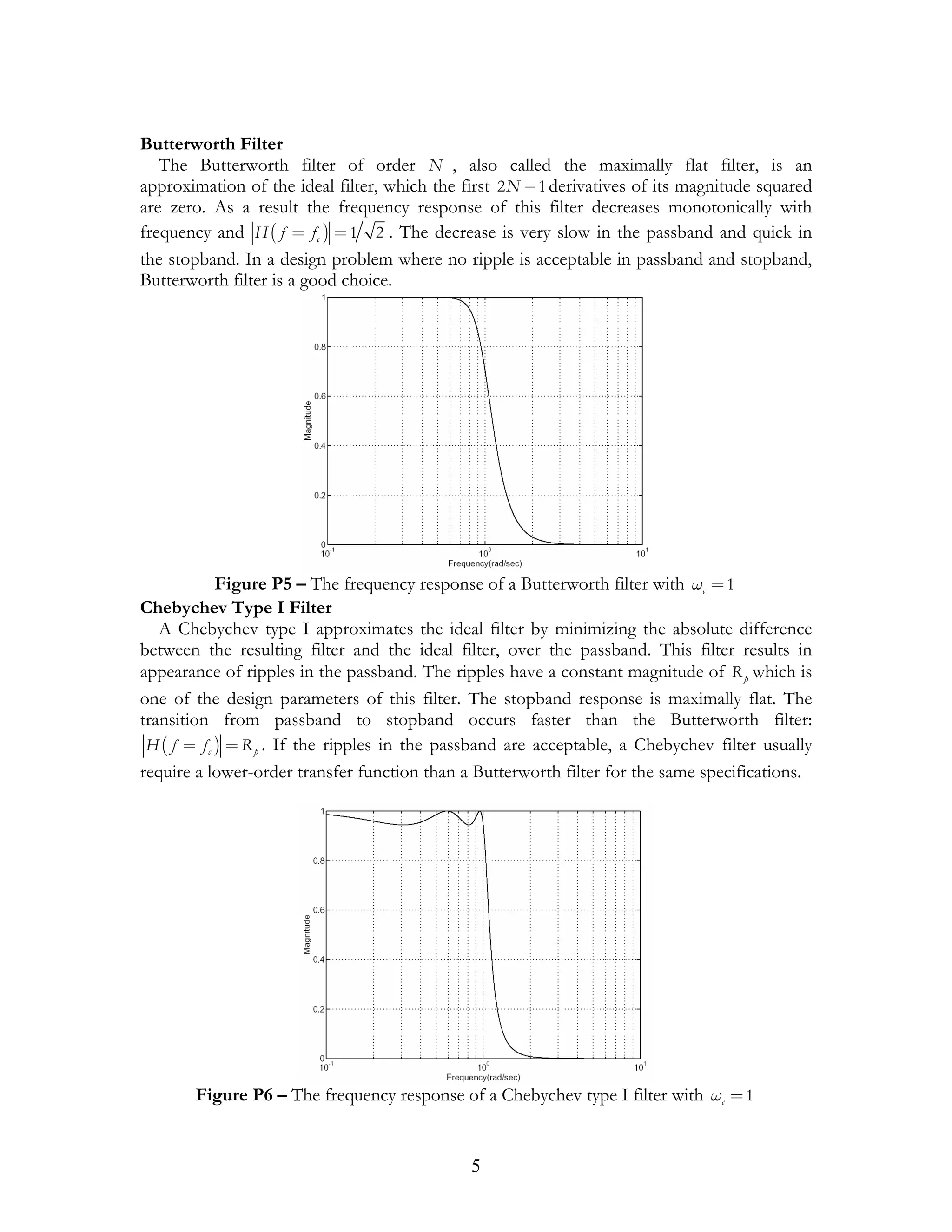 Butterworth Filter
   The Butterworth filter of order N , also called the maximally flat filter, is an
approximation of the ideal filter, which the first 2 N − 1 derivatives of its magnitude squared
are zero. As a result the frequency response of this filter decreases monotonically with
frequency and H ( f = f c ) = 1 2 . The decrease is very slow in the passband and quick in
the stopband. In a design problem where no ripple is acceptable in passband and stopband,
Butterworth filter is a good choice.




             Figure P5 – The frequency response of a Butterworth filter with ωc = 1
Chebychev Type I Filter
   A Chebychev type I approximates the ideal filter by minimizing the absolute difference
between the resulting filter and the ideal filter, over the passband. This filter results in
appearance of ripples in the passband. The ripples have a constant magnitude of R p which is
one of the design parameters of this filter. The stopband response is maximally flat. The
transition from passband to stopband occurs faster than the Butterworth filter:
 H ( f = f c ) = R p . If the ripples in the passband are acceptable, a Chebychev filter usually
require a lower-order transfer function than a Butterworth filter for the same specifications.




       Figure P6 – The frequency response of a Chebychev type I filter with ωc = 1


                                               5
 