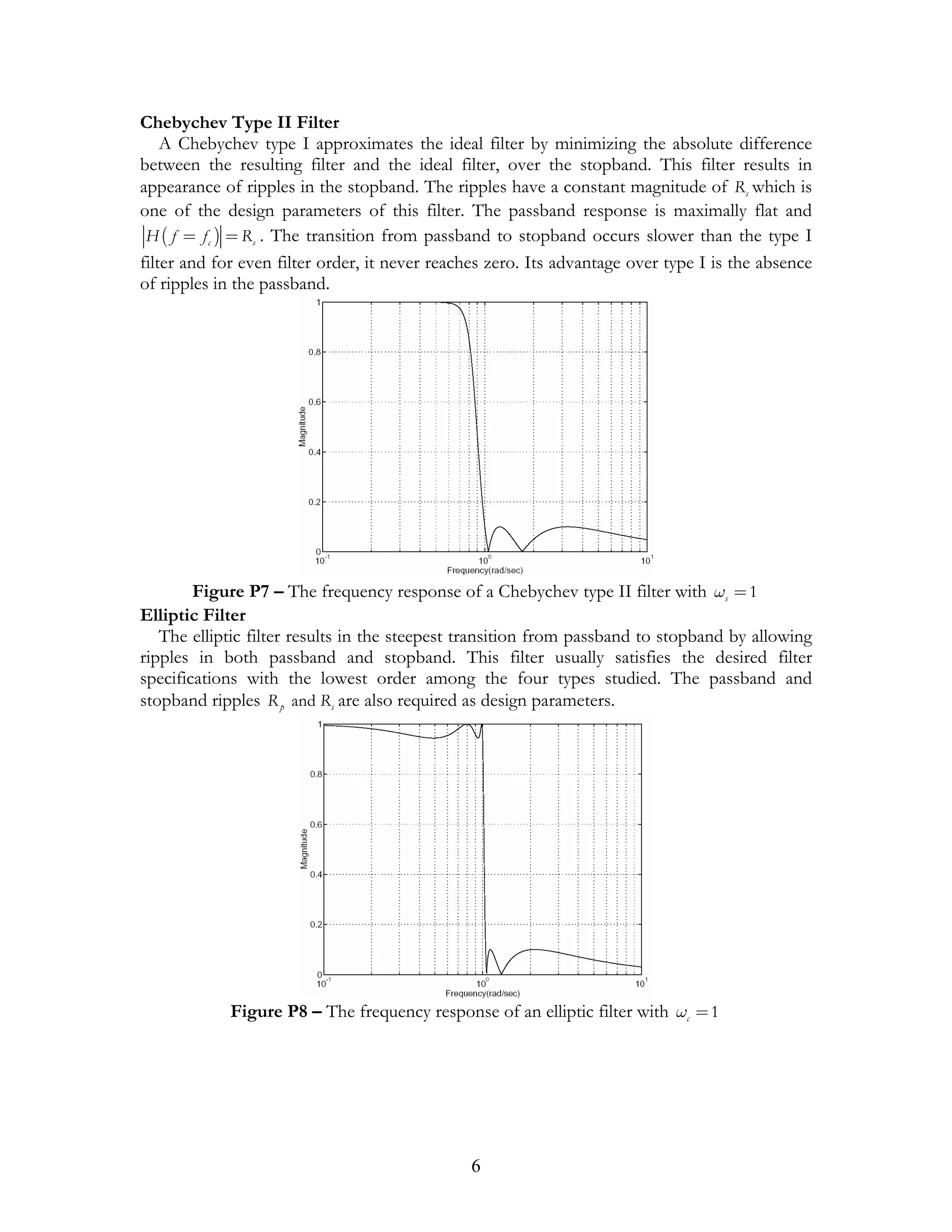 Chebychev Type II Filter
    A Chebychev type I approximates the ideal filter by minimizing the absolute difference
between the resulting filter and the ideal filter, over the stopband. This filter results in
appearance of ripples in the stopband. The ripples have a constant magnitude of Rs which is
one of the design parameters of this filter. The passband response is maximally flat and
 H ( f = f c ) = Rs . The transition from passband to stopband occurs slower than the type I
filter and for even filter order, it never reaches zero. Its advantage over type I is the absence
of ripples in the passband.




        Figure P7 – The frequency response of a Chebychev type II filter with ωs = 1
Elliptic Filter
   The elliptic filter results in the steepest transition from passband to stopband by allowing
ripples in both passband and stopband. This filter usually satisfies the desired filter
specifications with the lowest order among the four types studied. The passband and
stopband ripples R p and Rs are also required as design parameters.




             Figure P8 – The frequency response of an elliptic filter with ωc = 1




                                               6
 
