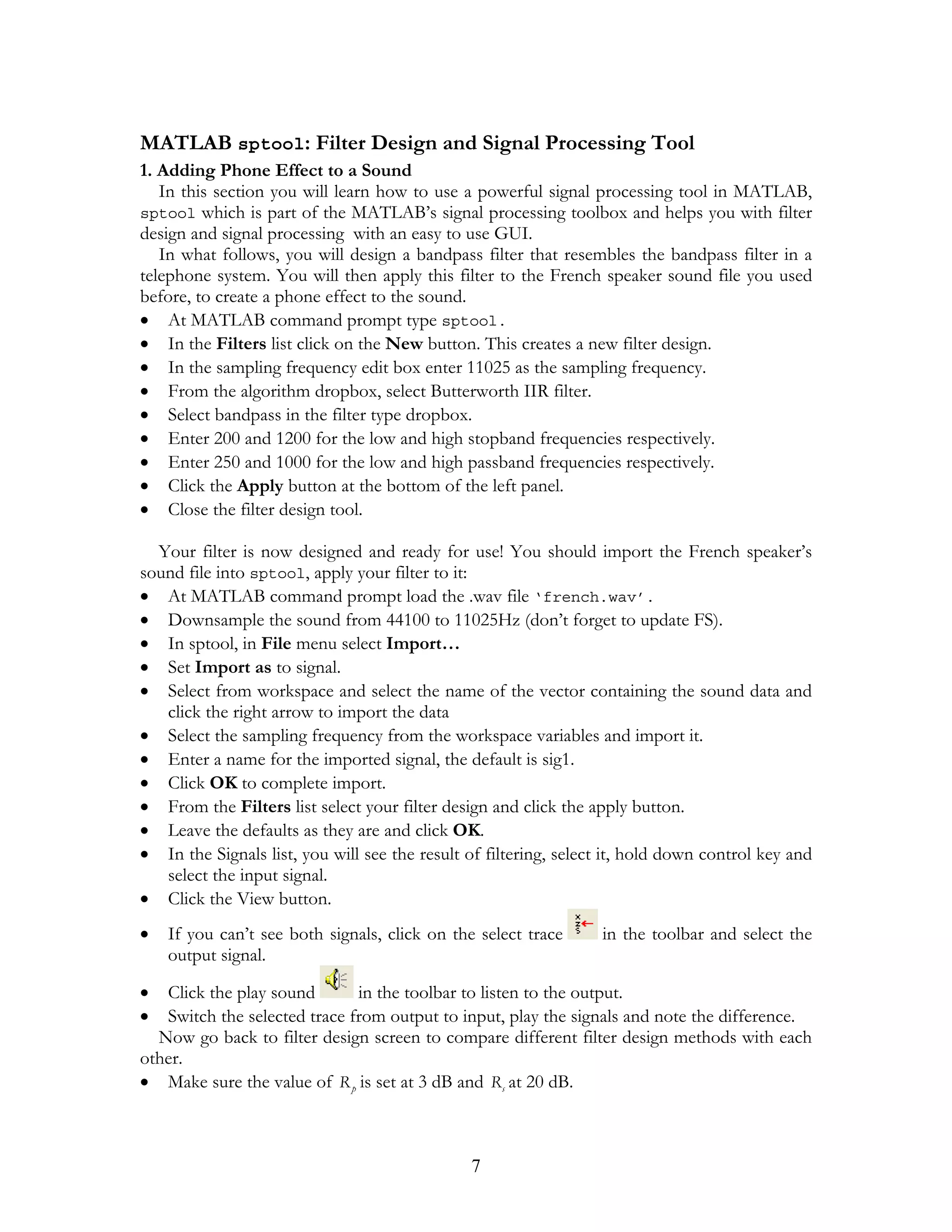 MATLAB sptool: Filter Design and Signal Processing Tool
1. Adding Phone Effect to a Sound
   In this section you will learn how to use a powerful signal processing tool in MATLAB,
sptool which is part of the MATLAB’s signal processing toolbox and helps you with filter
design and signal processing with an easy to use GUI.
   In what follows, you will design a bandpass filter that resembles the bandpass filter in a
telephone system. You will then apply this filter to the French speaker sound file you used
before, to create a phone effect to the sound.
• At MATLAB command prompt type sptool.
• In the Filters list click on the New button. This creates a new filter design.
• In the sampling frequency edit box enter 11025 as the sampling frequency.
• From the algorithm dropbox, select Butterworth IIR filter.
• Select bandpass in the filter type dropbox.
• Enter 200 and 1200 for the low and high stopband frequencies respectively.
• Enter 250 and 1000 for the low and high passband frequencies respectively.
• Click the Apply button at the bottom of the left panel.
• Close the filter design tool.

  Your filter is now designed and ready for use! You should import the French speaker’s
sound file into sptool, apply your filter to it:
• At MATLAB command prompt load the .wav file ‘french.wav’.
• Downsample the sound from 44100 to 11025Hz (don’t forget to update FS).
• In sptool, in File menu select Import…
• Set Import as to signal.
• Select from workspace and select the name of the vector containing the sound data and
   click the right arrow to import the data
• Select the sampling frequency from the workspace variables and import it.
• Enter a name for the imported signal, the default is sig1.
• Click OK to complete import.
• From the Filters list select your filter design and click the apply button.
• Leave the defaults as they are and click OK.
• In the Signals list, you will see the result of filtering, select it, hold down control key and
   select the input signal.
• Click the View button.
•   If you can’t see both signals, click on the select trace      in the toolbar and select the
    output signal.

•  Click the play sound       in the toolbar to listen to the output.
•  Switch the selected trace from output to input, play the signals and note the difference.
  Now go back to filter design screen to compare different filter design methods with each
other.
• Make sure the value of R p is set at 3 dB and Rs at 20 dB.



                                               7
 