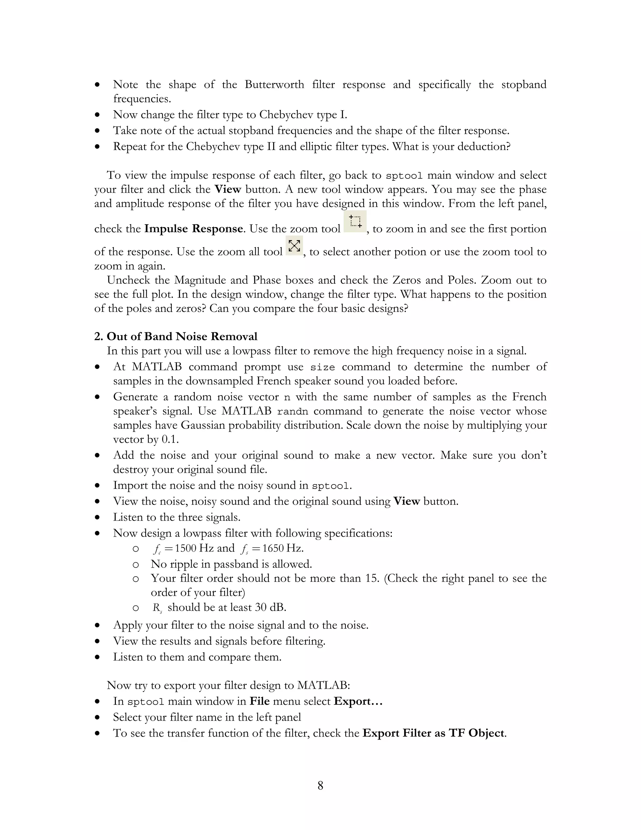•   Note the shape of the Butterworth filter response and specifically the stopband
    frequencies.
•   Now change the filter type to Chebychev type I.
•   Take note of the actual stopband frequencies and the shape of the filter response.
•   Repeat for the Chebychev type II and elliptic filter types. What is your deduction?

  To view the impulse response of each filter, go back to sptool main window and select
your filter and click the View button. A new tool window appears. You may see the phase
and amplitude response of the filter you have designed in this window. From the left panel,

check the Impulse Response. Use the zoom tool          , to zoom in and see the first portion
of the response. Use the zoom all tool     , to select another potion or use the zoom tool to
zoom in again.
   Uncheck the Magnitude and Phase boxes and check the Zeros and Poles. Zoom out to
see the full plot. In the design window, change the filter type. What happens to the position
of the poles and zeros? Can you compare the four basic designs?

2. Out of Band Noise Removal
   In this part you will use a lowpass filter to remove the high frequency noise in a signal.
• At MATLAB command prompt use size command to determine the number of
    samples in the downsampled French speaker sound you loaded before.
• Generate a random noise vector n with the same number of samples as the French
    speaker’s signal. Use MATLAB randn command to generate the noise vector whose
    samples have Gaussian probability distribution. Scale down the noise by multiplying your
    vector by 0.1.
• Add the noise and your original sound to make a new vector. Make sure you don’t
    destroy your original sound file.
• Import the noise and the noisy sound in sptool.
• View the noise, noisy sound and the original sound using View button.
• Listen to the three signals.
• Now design a lowpass filter with following specifications:
        o f c = 1500 Hz and f s = 1650 Hz.
        o No ripple in passband is allowed.
        o Your filter order should not be more than 15. (Check the right panel to see the
             order of your filter)
        o Rs should be at least 30 dB.
• Apply your filter to the noise signal and to the noise.
• View the results and signals before filtering.
• Listen to them and compare them.

  Now try to export your filter design to MATLAB:
• In sptool main window in File menu select Export…
• Select your filter name in the left panel
• To see the transfer function of the filter, check the Export Filter as TF Object.



                                             8
 