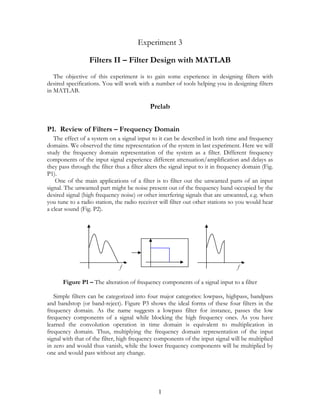 Experiment 3

                  Filters II – Filter Design with MATLAB
   The objective of this experiment is to gain some experience in designing filters with
desired specifications. You will work with a number of tools helping you in designing filters
in MATLAB.

                                            Prelab


P1. Review of Filters – Frequency Domain
   The effect of a system on a signal input to it can be described in both time and frequency
domains. We observed the time representation of the system in last experiment. Here we will
study the frequency domain representation of the system as a filter. Different frequency
components of the input signal experience different attenuation/amplification and delays as
they pass through the filter thus a filter alters the signal input to it in frequency domain (Fig.
P1).
    One of the main applications of a filter is to filter out the unwanted parts of an input
signal. The unwanted part might be noise present out of the frequency band occupied by the
desired signal (high frequency noise) or other interfering signals that are unwanted, e.g. when
you tune to a radio station, the radio receiver will filter out other stations so you would hear
a clear sound (Fig. P2).




                               f                                                  f

      Figure P1 – The alteration of frequency components of a signal input to a filter

   Simple filters can be categorized into four major categories: lowpass, highpass, bandpass
and bandstop (or band-reject). Figure P3 shows the ideal forms of these four filters in the
frequency domain. As the name suggests a lowpass filter for instance, passes the low
frequency components of a signal while blocking the high frequency ones. As you have
learned the convolution operation in time domain is equivalent to multiplication in
frequency domain. Thus, multiplying the frequency domain representation of the input
signal with that of the filter, high frequency components of the input signal will be multiplied
in zero and would thus vanish, while the lower frequency components will be multiplied by
one and would pass without any change.




                                                1
 