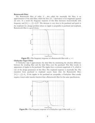 Butterworth Filter
   The Butterworth filter of order N , also called the maximally flat filter, is an
approximation of the ideal filter, which the first 2 N − 1 derivatives of its magnitude squared
are zero. As a result the frequency response of this filter decreases monotonically with
frequency and H ( f = f c ) = 1 2 . The decrease is very slow in the passband and quick in
the stopband. In a design problem where no ripple is acceptable in passband and stopband,
Butterworth filter is a good choice.




             Figure P5 – The frequency response of a Butterworth filter with ωc = 1
Chebychev Type I Filter
   A Chebychev type I approximates the ideal filter by minimizing the absolute difference
between the resulting filter and the ideal filter, over the passband. This filter results in
appearance of ripples in the passband. The ripples have a constant magnitude of R p which is
one of the design parameters of this filter. The stopband response is maximally flat. The
transition from passband to stopband occurs faster than the Butterworth filter:
 H ( f = f c ) = R p . If the ripples in the passband are acceptable, a Chebychev filter usually
require a lower-order transfer function than a Butterworth filter for the same specifications.




       Figure P6 – The frequency response of a Chebychev type I filter with ωc = 1


                                               5
 