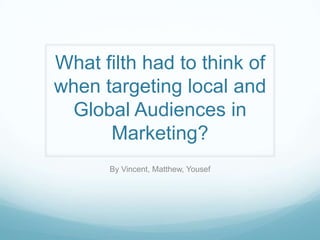 What filth had to think of
when targeting local and
Global Audiences in
Marketing?
By Vincent, Matthew, Yousef
 