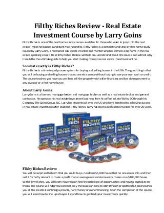 Filthy Riches Review - Real Estate
Investment Course by Larry Goins
Filthy Riches is one of the best home study courses available for those who want to jump into the real
estate investing business and start making profits. Filthy Riches is a complete and step by step home study
course by Larry Goins, a renowned real estate investor and mentor who has earned a big name in the real
estate speaking circuit. This Filthy Riches Review will help you understand about the course and will tell why
it could be the ultimate guide to help you start making money via real estate investment online.
So what exactly is Filthy Riches?
Filthy Riches is a time tested proven system for buying and selling houses in the USA. The good thing is that
you will be buying and selling houses that no one else wants without having to use your own cash or credit.
The course teaches you how you can then sell the property with seller financing and low down payment to
any investor or a first home buyer.
About Larry Goins:
Larry Goins is a licensed mortgage lender and mortgage broker as well as a real estate broker and general
contractor. He operates his real estate investment business from his office in Lake Wylie, SC through his
Company The Goins Group, LLC. Larry has students all over the US who have admitted to achieving success
in real estate investment after studying Filthy Riches. Larry has been a real estate investor for over 20 years.
Filthy Riches Review:
You will be surprised to learn that you could buy a run down $5,000 house that no one else wants and then
sell it for hefty amount to make a profit that an average real estate investor makes on a $100,000 house.
With Filthy Riches, you will learn how you can find the right kind of opportunities and how to capitalize on
those. The course will help you learn not only the basics on how to identify such properties but also teaches
you all the essentials of lining up banks, hard money or owner financing. Upon the completion of the course,
you will learn how to line up a buyers list and how to get back your investments quickly.
 