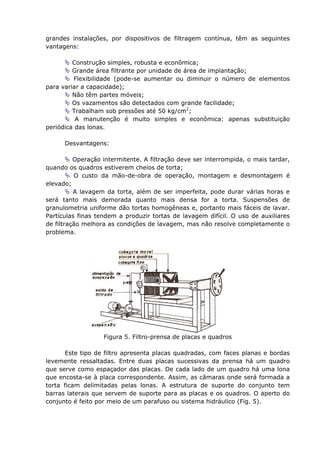 grandes instalações, por dispositivos de filtragem contínua, têm as seguintes
vantagens:

         Construção simples, robusta e econômica;
         Grande área filtrante por unidade de área de implantação;
         Flexibilidade (pode-se aumentar ou diminuir o número de elementos
para variar a capacidade);
         Não têm partes móveis;
         Os vazamentos são detectados com grande facilidade;
         Trabalham sob pressões até 50 kg/cm2;
          A manutenção é muito simples e econômica: apenas substituição
periódica das lonas.

      Desvantagens:

          Operação intermitente. A filtração deve ser interrompida, o mais tardar,
quando os quadros estiverem cheios de torta;
          O custo da mão-de-obra de operação, montagem e desmontagem é
elevado;
          A lavagem da torta, além de ser imperfeita, pode durar várias horas e
será tanto mais demorada quanto mais densa for a torta. Suspensões de
granulometria uniforme dão tortas homogêneas e, portanto mais fáceis de lavar.
Partículas finas tendem a produzir tortas de lavagem difícil. O uso de auxiliares
de filtração melhora as condições de lavagem, mas não resolve completamente o
problema.




                   Figura 5. Filtro-prensa de placas e quadros

       Este tipo de filtro apresenta placas quadradas, com faces planas e bordas
levemente ressaltadas. Entre duas placas sucessivas da prensa há um quadro
que serve como espaçador das placas. De cada lado de um quadro há uma lona
que encosta-se à placa correspondente. Assim, as câmaras onde será formada a
torta ficam delimitadas pelas lonas. A estrutura de suporte do conjunto tem
barras laterais que servem de suporte para as placas e os quadros. O aperto do
conjunto é feito por meio de um parafuso ou sistema hidráulico (Fig. 5).
 