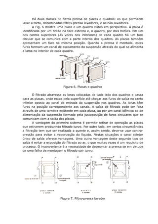 Há duas classes de filtros-prensa de placas e quadros: os que permitem
lavar a torta, denominados filtros-prensa lavadores, e os não-lavadores.
       A Fig. 6 mostra uma placa e um quadro vistos em perspectiva. A placa é
identificada por um botão na face externa e, o quadro, por dois botões. Em um
dos cantos superiores (às vezes nos inferiores) de cada quadro há um furo
circular que se comunica com a parte interna dos quadros. As placas também
apresentam um furo na mesma posição. Quando a prensa é montada, estes
furos formam um canal de escoamento da suspensão através do qual se alimenta
a lama no interior de cada quadro.




                           Figura 6. Placas e quadros

        O filtrado atravessa as lonas colocadas de cada lado dos quadros e passa
para as placas, onde escoa pela superfície até chegar aos furos de saída no canto
inferior oposto ao canal de entrada da suspensão nos quadros. As lonas têm
furos na posição correspondente aos canais. A saída de filtrado pode ser feita
através de uma torneira existente em cada placa, ou por um canal idêntico ao de
alimentação da suspensão formado pela justaposição de furos circulares que se
comunicam com a saída das placas.
        A vantagem do primeiro sistema é permitir retirar de operação as placas
que estiverem produzindo filtrado turvo. Por outro lado, em certas circunstâncias
a filtração tem que ser realizada a quente e, assim sendo, deve-se usar contra-
pressão para evitar a vaporização do líquido. Nestas situações o canal coletor
único de saída oferece vantagens. Uma outra vantagem deste segundo tipo de
saída é evitar a exposição do filtrado ao ar, o que muitas vezes é um requisito de
processo. O inconveniente é a necessidade de desmontar a prensa se em virtude
de uma falha de montagem o filtrado sair turvo.




                         Figura 7. Filtro-prensa lavador
 