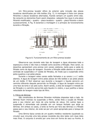 Um filtro-prensa lavador difere do anterior pela inclusão das placas
lavadoras identificadas por três botões (Fig. 7). A montagem é feita com placas
filtrantes e placas lavadoras alternadas, ficando sempre um quadro entre elas.
No conjunto os elementos ficam assim dispostos: cabeçote fixo (que é uma placa
filtrante modificada) – quadro – placa lavadora – quadro – placa filtrante e assim
sucessivamente. A Fig. 8 esclarece a montagem e o princípio de funcionamento
durante a filtração.




              Figura 8. Funcionamento de um filtro-prensa lavador

        Observa-se que durante este tipo de lavagem a água atravessa toda a
espessura a torta e não mais a metade como durante a filtração. Para variar, os
desenhos apresentam uma prensa com canais coletores, tanto para a saída do
filtrado como da água de lavagem. Durante a filtração estão abertos os canais S
(entrada de suspensão) e F (saída de filtrado), de modo que a suspensão entra
pelos quadros e sai pelas placas.
        Durante a lavagem estes canais estão fechados e os canais L e L’ estão
abertos. A água de lavagem entra pelas placas de três botões e sai pelas placas
de um botão. É fácil observar que durante a lavagem o líquido percorre um
caminho diferente daquele percorrido na filtração. A água de lavagem entra por
uma face da torta e sai pela outra. Assim sendo, a área de lavagem é metade da
de filtração e o caminho percorrido pelo líquido é o dobro, o que justifica a baixa
velocidade de lavagem neste tipo de filtro.

3. Filtros de lâminas
        São constituídos de lâminas filtrantes múltiplas dispostas lado a lado. As
lâminas ficam imersas na suspensão a filtrar, sendo feita a sucção do filtrado
para o seu interior por meio de uma bomba de vácuo. Em outros tipos a
suspensão é alimentada sob pressão em um tanque fechado que aloja as
lâminas. Em ambos os casos, a torta se forma por fora das lâminas e o filtrado
passa para o seu interior, de onde sai por um canal apropriado para o tanque de
filtrado.
        Uma lâmina típica consta de um quadro metálico resistente (quadrado ou
circular) que circunda uma tela grossa revestida dos dois lados com duas telas
mais finas. O conjunto é envolto por uma lona em forma de saco ou fronha. A
 