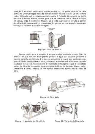 vedação é feita com cantoneiras metálicas (Fig. 9). Na parte superior de cada
lâmina há uma tubulação de saída do filtrado com válvula e visor. Se uma lâmina
estiver filtrando mal, a válvula correspondente é fechada. O conjunto de tubos
de saída é reunido em um coletor geral que se comunica com o tanque mantido
em vácuo, onde é recolhido o filtrado. Se a torta tiver que ser lavada, o coletor
de saída de filtrado deverá ter uma derivação que vai até um segundo tanque em
vácuo para recolher a água de lavagem.




                             Figura 9. Filtro de lâminas

        De um modo geral a lavagem é sempre melhor realizada em um filtro de
lâminas do que em um filtro-prensa porque a água de lavagem percorre o
mesmo caminho do filtrado. É o que se denomina lavagem por deslocamento,
que é o modo ideal de lavar a torta, chegando a eliminar até 90% do filtrado em
condições favoráveis. Teoricamente a velocidade de lavagem é igual à velocidade
no fim da filtração. Há quatro tipos principais de filtros de lâminas: Moore; Kelly;
Sweetland e Vallez. Abaixo se têm figuras mostrando alguns desses tipos de
filtro.




                               Figura 10. Filtro Kelly




  Figura 11. Variante do filtro Kelly           Figura 12. Variante do filtro Kelly
 