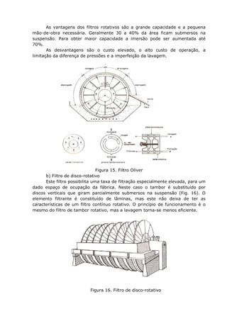 As vantagens dos filtros rotativos são a grande capacidade e a pequena
mão-de-obra necessária. Geralmente 30 a 40% da área ficam submersos na
suspensão. Para obter maior capacidade a imersão pode ser aumentada até
70%.
       As desvantagens são o custo elevado, o alto custo de operação, a
limitação da diferença de pressões e a imperfeição da lavagem.




                                Figura 15. Filtro Oliver
      b) Filtro de disco-rotativo
      Este filtro possibilita uma taxa de filtração especialmente elevada, para um
dado espaço de ocupação da fábrica. Neste caso o tambor é substituído por
discos verticais que giram parcialmente submersos na suspensão (Fig. 16). O
elemento filtrante é constituído de lâminas, mas este não deixa de ter as
características de um filtro contínuo rotativo. O princípio de funcionamento é o
mesmo do filtro de tambor rotativo, mas a lavagem torna-se menos eficiente.




                           Figura 16. Filtro de disco-rotativo
 