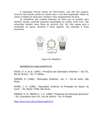 O espessador Shriver parece um filtro-prensa, mas não tem quadros.
Funciona sob pressão, dando um líquido claro e uma lama espessada. Podem-se
utilizar unidades em série para conseguir maior espessamento da lama.
        Os metalfiltros são modelos especiais de filtros que se prestam para
clarificar líquidos contendo pequenas quantidades de sólidos muito finos. São
conhecidos também como filtros de cartucho (Fig. 18). São usados para a
clarificação de águas, solventes e óleos vegetais. Sua operação é muito
econômica.




                            Figura 18. Metalfiltro



      REFERÊNCIAS BIBLIOGRÁFICAS

FOUST, A. S. et.al. (1982). “Princípios das Operações Unitárias” – Ed LTC,
Rio de Janeiro – RJ, 2ª edição.

GOMIDE, R. (1980). “Operações Unitárias”, vol. 3 – Ed do Autor, São
Paulo.

PAYNE, J. H. (1989). “Operações Unitárias na Produção de Açúcar de
Cana” – Ed. Nobel: STAB, São Paulo.

SHREVE, R. N.; BRINK Jr, J. A. (1980) “Indústrias de Processos Químicos”
– Ed. Guanabara Dois S.A., Rio de Janeiro – RJ, 4ª edição.

http://www.enq.ufsc.br/disci/eqa5313/
 