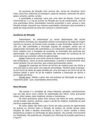 Os auxiliares de filtração mais comuns são: terras de infusórios; terra
fuller; areia fina; diatomita ou kieselguhr; polpa de celulose; carbonato de cálcio;
gesso; amianto; perlita; carvão.
        A quantidade a empregar varia com uma série de fatores. Como regra
recomenda-se 1 a 2 kg de auxiliar de filtração por kg de contaminante, mas há
uma quantidade ótima. Quantidades menores aumentam o ciclo, porque o meio
filtrante entope, enquanto que maiores quantidades contribuem para aumentar a
perda de carga através da torta sem remover o contaminante.



Auxiliares de filtração

       Diatomáceas: As diatomáceas ou terras diatomáceas são rochas
sedimentares formadas por esqueletos silíceos microscópicos de algas de origem
marinha ou lacustre, de formas muito variadas e cujas dimensões variam de 5 a
100 µm. São submetidos a trituração seguida de secagem, sendo que os
coadjuvantes calcinados são submetidos a um tratamento complementar em um
forno rotatório com a finalidade de aumentar as dimensões das partículas por
aglomeração. Os coadjuvantes sinterizados são calcinados em presença de um
sal de sódio que aumenta o efeito de aglomeração.
       Perlita:Trata-se de uma rocha vítrea de origem vulcânica que se expande a
alta temperatura. Como as terras diatomáceas, a perlita é essencialmente sílica
sendo também rica em alumínio, que a deixa quimicamente neutra.
       Celulose:Se emprega em forma de farinha de madeira para dar forma a
uma pré-capa ou para aerar uma capa de alimentação. Também pode empregar-
se em forma de pasta de papel dividida por uma pré-capa e em forma de pó de
celulose obtido a partir do pó de madeira mediante a dissolução de lignina e
purificação das fibras.
       Carvão ativo: Obtido a partir dos sub-produtos da fabricação de papel, é
importante pelas suas propriedades absorventes.



Meio filtrante

        Tão grande é a variedade de meios filtrantes utilizados industrialmente
que seu tipo serve como critério de classificação dos filtros: leitos granulares
soltos, leitos rígidos, telas metálicas, tecidos e membranas.
        Os leitos granulares soltos mais comuns são feitos de areia, pedregulho,
carvão britado, escória, calcáreo, coque e carvão de madeira, prestando-se para
clarificar suspensões diluídas.
        Os leitos rígidos são feitos sob a forma de tubos porosos de aglomerados
de quartzo ou alumina (para a filtração de ácidos), de carvão poroso (para
soluções de soda e líquidos amoniacais) ou barro e caulim cozidos a baixa
temperatura (usados na clarificação de água potável). Seu grande inconveniente
é a fragilidade, não podendo ser utilizados com diferença de pressão superiores a
5 kg/cm2.
 