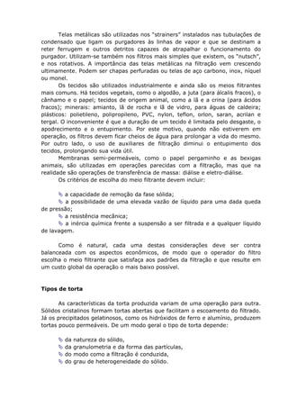 Telas metálicas são utilizadas nos “strainers” instalados nas tubulações de
condensado que ligam os purgadores às linhas de vapor e que se destinam a
reter ferrugem e outros detritos capazes de atrapalhar o funcionamento do
purgador. Utilizam-se também nos filtros mais simples que existem, os “nutsch”,
e nos rotativos. A importância das telas metálicas na filtração vem crescendo
ultimamente. Podem ser chapas perfuradas ou telas de aço carbono, inox, níquel
ou monel.
       Os tecidos são utilizados industrialmente e ainda são os meios filtrantes
mais comuns. Há tecidos vegetais, como o algodão, a juta (para álcalis fracos), o
cânhamo e o papel; tecidos de origem animal, como a lã e a crina (para ácidos
fracos); minerais: amianto, lã de rocha e lã de vidro, para águas de caldeira;
plásticos: polietileno, polipropileno, PVC, nylon, teflon, orlon, saran, acrilan e
tergal. O inconveniente é que a duração de um tecido é limitada pelo desgaste, o
apodrecimento e o entupimento. Por este motivo, quando não estiverem em
operação, os filtros devem ficar cheios de água para prolongar a vida do mesmo.
Por outro lado, o uso de auxiliares de filtração diminui o entupimento dos
tecidos, prolongando sua vida útil.
       Membranas semi-permeáveis, como o papel pergaminho e as bexigas
animais, são utilizadas em operações parecidas com a filtração, mas que na
realidade são operações de transferência de massa: diálise e eletro-diálise.
       Os critérios de escolha do meio filtrante devem incluir:

        a capacidade de remoção da fase sólida;
         a possibilidade de uma elevada vazão de líquido para uma dada queda
de pressão;
        a resistência mecânica;
         a inércia química frente a suspensão a ser filtrada e a qualquer líquido
de lavagem.

      Como é natural, cada uma destas considerações deve ser contra
balanceada com os aspectos econômicos, de modo que o operador do filtro
escolha o meio filtrante que satisfaça aos padrões da filtração e que resulte em
um custo global da operação o mais baixo possível.



Tipos de torta

       As características da torta produzida variam de uma operação para outra.
Sólidos cristalinos formam tortas abertas que facilitam o escoamento do filtrado.
Já os precipitados gelatinosos, como os hidróxidos de ferro e alumínio, produzem
tortas pouco permeáveis. De um modo geral o tipo de torta depende:

        da   natureza do sólido,
        da   granulometria e da forma das partículas,
        do   modo como a filtração é conduzida,
        do   grau de heterogeneidade do sólido.
 