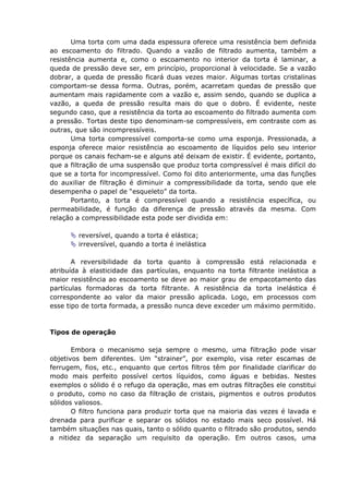 Uma torta com uma dada espessura oferece uma resistência bem definida
ao escoamento do filtrado. Quando a vazão de filtrado aumenta, também a
resistência aumenta e, como o escoamento no interior da torta é laminar, a
queda de pressão deve ser, em princípio, proporcional à velocidade. Se a vazão
dobrar, a queda de pressão ficará duas vezes maior. Algumas tortas cristalinas
comportam-se dessa forma. Outras, porém, acarretam quedas de pressão que
aumentam mais rapidamente com a vazão e, assim sendo, quando se duplica a
vazão, a queda de pressão resulta mais do que o dobro. É evidente, neste
segundo caso, que a resistência da torta ao escoamento do filtrado aumenta com
a pressão. Tortas deste tipo denominam-se compressíveis, em contraste com as
outras, que são incompressíveis.
       Uma torta compressível comporta-se como uma esponja. Pressionada, a
esponja oferece maior resistência ao escoamento de líquidos pelo seu interior
porque os canais fecham-se e alguns até deixam de existir. É evidente, portanto,
que a filtração de uma suspensão que produz torta compressível é mais difícil do
que se a torta for incompressível. Como foi dito anteriormente, uma das funções
do auxiliar de filtração é diminuir a compressibilidade da torta, sendo que ele
desempenha o papel de “esqueleto” da torta.
       Portanto, a torta é compressível quando a resistência específica, ou
permeabilidade, é função da diferença de pressão através da mesma. Com
relação a compressibilidade esta pode ser dividida em:

        reversível, quando a torta é elástica;
        irreversível, quando a torta é inelástica

       A reversibilidade da torta quanto à compressão está relacionada e
atribuída à elasticidade das partículas, enquanto na torta filtrante inelástica a
maior resistência ao escoamento se deve ao maior grau de empacotamento das
partículas formadoras da torta filtrante. A resistência da torta inelástica é
correspondente ao valor da maior pressão aplicada. Logo, em processos com
esse tipo de torta formada, a pressão nunca deve exceder um máximo permitido.



Tipos de operação

       Embora o mecanismo seja sempre o mesmo, uma filtração pode visar
objetivos bem diferentes. Um “strainer”, por exemplo, visa reter escamas de
ferrugem, fios, etc., enquanto que certos filtros têm por finalidade clarificar do
modo mais perfeito possível certos líquidos, como águas e bebidas. Nestes
exemplos o sólido é o refugo da operação, mas em outras filtrações ele constitui
o produto, como no caso da filtração de cristais, pigmentos e outros produtos
sólidos valiosos.
       O filtro funciona para produzir torta que na maioria das vezes é lavada e
drenada para purificar e separar os sólidos no estado mais seco possível. Há
também situações nas quais, tanto o sólido quanto o filtrado são produtos, sendo
a nitidez da separação um requisito da operação. Em outros casos, uma
 