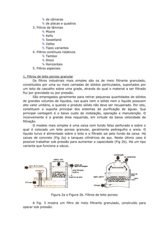 de câmaras
                de placas e quadros
      3. Filtros de lâminas
                Moore
                Kelly
                Sweetland
                Vallez
                Tipos variantes
      4. Filtros contínuos rotativos
                Tambor
                Disco
                Horizontais
      5. Filtros especiais

1. Filtros de leito poroso granular
        Os filtros industriais mais simples são os de meio filtrante granulado,
constituídos por uma ou mais camadas de sólidos particulados, suportados por
um leito de cascalho sobre uma grade, através do qual o material a ser filtrado
flui por gravidade ou por pressão.
        São empregados geralmente para retirar pequenas quantidades de sólidos
de grandes volumes de líquidos, nas quais nem o sólido nem o líquido possuem
alto valor unitário, e quando o produto sólido não deve ser recuperado. Por isto,
constituem o suporte principal dos sistemas de purificação de águas. Sua
principal vantagem é o baixo custo de instalação, operação e manutenção. O
inconveniente é a grande área requerida, em virtude da baixa velocidade de
filtração.
        O modelo mais simples é uma caixa com fundo falso perfurado e sobre o
qual é colocado um leito poroso granular, geralmente pedregulho e areia. O
líquido turvo é alimentado sobre o leito e o filtrado sai pelo fundo da caixa. Há
caixas de concreto (Fig 2a) e tanques cilíndricos de aço. Neste último caso é
possível trabalhar sob pressão para aumentar a capacidade (Fig 2b). Há um tipo
variante que funciona a vácuo.




                  Figura 2a e Figura 2b. Filtros de leito poroso

      A Fig. 3 mostra um filtro de meio filtrante granulado, construído para
operar sob pressão.
 