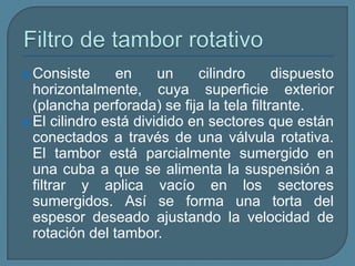 Filtro de tambor rotativoConsiste en un cilindro dispuesto horizontalmente, cuya superficie exterior (plancha perforada) se fija la tela filtrante. El cilindro está dividido en sectores que están conectados a través de una válvula rotativa. El tambor está parcialmente sumergido en una cuba a que se alimenta la suspensión a filtrar y aplica vacío en los sectores sumergidos. Así se forma una torta del espesor deseado ajustando la velocidad de rotación del tambor.