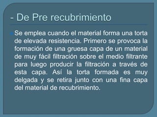 - De Pre recubrimiento Se emplea cuando el material forma una torta de elevada resistencia. Primero se provoca la formación de una gruesa capa de un material de muy fácil filtración sobre el medio filtrante para luego producir la filtración a través de esta capa. Así la torta formada es muy delgada y se retira junto con una fina capa del material de recubrimiento.