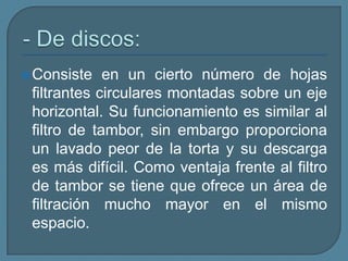 - De discos:Consiste en un cierto número de hojas filtrantes circulares montadas sobre un eje horizontal. Su funcionamiento es similar al filtro de tambor, sin embargo proporciona un lavado peor de la torta y su descarga es más difícil. Como ventaja frente al filtro de tambor se tiene que ofrece un área de filtración mucho mayor en el mismo espacio.