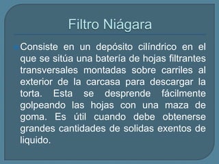 Filtros de hojas Consisten en una serie de elementos filtrantes planos, denominados hojas, que se encuentran en el interior de una carcasa presurizada. Cuenta con una mayor uniformidad y mejor separación de la torta, facilidad de lavado y de instalación de la tela. Aunque inicialmente diseñado para trabajar a vacío, los tipos posteriormente desarrollados operan a presión pudiendo aplicar presiones superiores a las que son posibles en el filtro prensa. 
