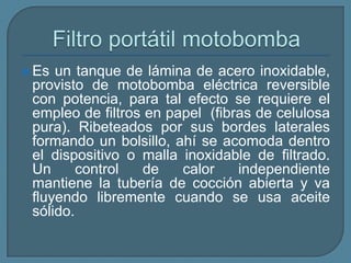 Filtro portátil motobomba Es un tanque de lámina de acero inoxidable, provisto de motobomba eléctrica reversible con potencia, para tal efecto se requiere el empleo de filtros en papel  (fibras de celulosa pura). Ribeteados por sus bordes laterales formando un bolsillo, ahí se acomoda dentro el dispositivo o malla inoxidable de filtrado. Un control de calor independiente mantiene la tubería de cocción abierta y va fluyendo libremente cuando se usa aceite sólido. 