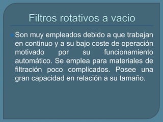 Filtros rotativos a vacio Son muy empleados debido a que trabajan en continuo y a su bajo coste de operación motivado por su funcionamiento automático. Se emplea para materiales de filtración poco complicados. Posee una gran capacidad en relación a su tamaño.
