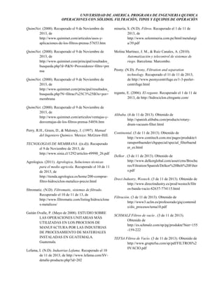 UNIVERSIDAD DE AMERICA. PROGRAMA DE INGENIERIA QUIMICA
OPERACIONES CON SÓLIDOS. FILTRACIÓN, TIPOS Y EQUIPOS DE OPERACIÓN
QuimiNet. (2000). Recuperado el 9 de Noviembre de
2013, de
http://www.quiminet.com/articulos/usos-yaplicaciones-de-los-filtros-prensa-57653.htm

minería, S. (N.D). Filtros. Recuperado el 1 de 11 de
2013, de
http://www.solomineria.com.pe/html/metalurgi
a/39.pdf

QuimiNet. (2000). Recuperado el 9 de Noviembre de
2013, de
http://www.quiminet.com/principal/resultados_
busqueda.php?d=P&N=Proveedores+filtro+pre
nsa

Molina Martínez, J. M., & Ruíz Canales, A. (2010).
Automatización y telecontrol de sistemas de
riego. Barcelona: Marcombo.

QuimiNet. (2000). Recuperado el 9 de Noviembre de
2013, de
http://www.quiminet.com/principal/resultados_
busqueda.php?N=filtraci%25C3%25B3n+por+
membrana
QuimiNet. (2000). Recuperado el 9 de Noviembre de
2013, de
http://www.quiminet.com/articulos/ventajas-ydesventajas-de-los-filtros-prensa-54856.htm
Perry, R.H., Green, D., & Maloney, J. (1997). Manual
del Ingeniero Quimico. Mexico: McGraw-Hill.
TECNOLOGIAS DE MEMBRANA. ((n.d)). Recuperado
el 9 de Noviembre de 2013, de
http://www.sinia.cl/1292/articles-49990_26.pdf
Agrologica. (2011). Agrologica, Soluciones técnicas
para el medio agricola. Recuperado el 10 de 11
de 2013, de
http://tienda.agrologica.es/home/200-comprarfiltro-hidrociclon-metalico-precio.html
filtromatic. (N.D). Filtromatic, sistemas de filtrado.
Recuperado el 10 de 11 de 13, de
http://www.filtromatic.com/listing/hidrociclone
s-metalicos/
Gaitán Ovalle, P. (Mayo de 2008). ESTUDIO SOBRE
LAS OPERACIONES UNITARIAS MÁS
UTILIZADAS EN LOS PROCESOS DE
MANUFACTURA POR LAS INDUSTRIAS
DE PROCESAMIENTO DE MATERIALES
INSTALADAS EN GUATEMALA.
Guatemala.
Lefama, I. (N.D). Industrias Lefama. Recuperado el 10
de 11 de 2013, de http://www.lefama.com/SVdetalle-producto.php?id=202

Peony. (N.D). Peony, Filtration and separation
technology. Recuperado el 11 de 11 de 2013,
de http://www.peonycentrifuge.es/1-3-peelercentrifuge.html
regante, E. (2006). El regante. Recuperado el 1 de 11 de
2013, de http://hidrociclon.elregante.com/

Alibaba. (4 de 11 de 2013). Obtenido de
http://spanish.alibaba.com/products/rotarydrum-vacuum-filter.html
Continental. (3 de 11 de 2013). Obtenido de
http://www.contitech.com.mx/pages/produkte/t
ransportbaender/cbgspecial/special_filterbaend
er_es.html
Delkor . (3 de 11 de 2013). Obtenido de
http://www.delkorglobal.com/asset/cms/Brochu
res/Filtration/Spanish/Delkor%20Belt%20Filter
s.pdf
Drect Industry, Westech. (3 de 11 de 2013). Obtenido de
http://www.directindustry.es/prod/westech/filtr
os-banda-vacio-82637-774115.html
Filtración. (3 de 11 de 2013). Obtenido de
http://www3.uclm.es/profesorado/giq/contenid
o/dis_procesos/tema10.pdf
SCHMALZ Filtros de vacío . (3 de 11 de 2013).
Obtenido de
http://es.schmalz.com/np/pg/produkte?hier=155
-159-222
TEFSA Filtros de Vacío. (3 de 11 de 2013). Obtenido de
http://www.gruptefsa.com/sp/pdf/FILTROS%2
0VACIO.pdf

 