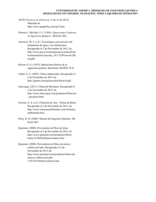 UNIVERSIDAD DE AMERICA. PROGRAMA DE INGENIERIA QUIMICA
OPERACIONES CON SÓLIDOS. FILTRACIÓN, TIPOS Y EQUIPOS DE OPERACIÓN
TEFSA Tecnicas de Filtracion. (3 de 11 de 2013).
Obtenido de
http://www.gruptefsa.com/sp/fv.htm
Warren L. McCabe, J. C. (1991). Operaciones Unitarias
en Ingenieria Quimica . McGraw Hill .
Ascencio, M. T. (s.f.). Tecnologías convenciones del
tratamiento de agua y sus limitaciones.
Recuperado el 2 de Noviembre de 2013, de
http://www.psa.es/webesp/projects/solarsafewa
ter/documents/curso/dia_14/3.%20Teresa%20L
eal.pdf
Brown, G. G. (1955). Operaciones básicas de la
ingeniería química. Barcelona: MARIN /S/A/.
Callao, E. U. (2007). Filtros Industriales. Recuperado el
2 de Noviembre de 2013, de
http://galeon.com/jackzavaleta/balw10.pdf
Innovaqua. (2011). Filtración Mecánica. Recuperado el
2 de Noviembre de 2013, de
http://www.innovaqua.com/productos/filtracion
_mecanica.html
Noreste, S. A. (s.f.). Filtración de Aire - Filtros de Bolsa.
Recuperado el 2 de Noviembre de 2013, de
http://www.sistemasambientales.com/sistemas_
ambientales.htm
Perry, R. H. (2008). Manual del Ingeniero Químico. Mc
Graw Hill.
Quiminet. (2000). Proveedores de filtro de bolsa.
Recuperado el 2 de Noviembre de 2013, de
http://www.quiminet.com/productos/filtrosbolsa-2334026260/proveedores.htm
Quiminet. (2000). Proveedores de filtros de arena y
carbón activado. Recuperado el 2 de
Noviembre de 2013, de
http://www.quiminet.com/productos/filtros-dearena-y-carbon-activado11851261544/proveedores.htm

 