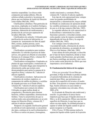 UNIVERSIDAD DE AMERICA. PROGRAMA DE INGENIERIA QUIMICA
OPERACIONES CON SÓLIDOS. FILTRACIÓN, TIPOS Y EQUIPOS DE OPERACIÓN

materias suspendidas. Los discos están
compuestos por pulpa (albesto, fibra de
celulosa sellada a presión) y las prensas de
placas que son láminas de medio de filtración
como mallas (McCabe, 1985).
Clarificadores ultrafinos: Para partículas de
una micra, empleadas en el análisis biológico,
productos farmacéuticos, fraccionamientos de
proteínas, elaboración de medicamentos y
producción de cerveza por separación de
levadura (McCabe, 1985).
Clarificadores de cartucho: Utilizados para
purificación de aceites de lubricación, se
compone de instrumentos de fibra de papel
filtro, resinas, piedras porosas, acero
inoxidables con gran porosidad (McCabe,
1985).
Clarificadores secundarios para residuos
industriales: Es referido al proceso de lodos
activos, este genera un efluente al concentrar
biomasa en el estanque (Perry, volumen III, 7
edición (4 edición español)).
Clarificadores rectangulares: Empleados en
plantas de agua municipales y tratamiento de
residuos. Utilizando dragas para transportar la
alimentación, palas que actúan como
desencantadores para quitar la espuma de la
superficie (Perry, volumen III, 7 edición (4
edicion español)).
Clasificadores circulares: Aplicaciones de
tratamientos de residuos orgánicos, se
componente de rodillos de plástico y cuchillas
de raspado provistos en el fondo (Perry,
volumen III, 7 edición (4 edicion español)).
Clarificadores por contacto de sólidos:
Utilizados en aguas turbias donde se
coagulación y floculación para eliminar
bacterias, sólidos suspendidos, eliminación de
fosfatos. Tiene la característica de que se
realizan todos estos procedimientos en un solo
tanque de filtración (Perry, volumen III, 7
edición (4 edicion español)).
Respecto a la segundo clasificación general
es referida al ciclo operacional, se encuentran
dos tipos, continua en la cual la alimentación a
los filtros se realiza sin pausa y homogénea,

siendo estacionario y constante (Perry,
volumen III, 7 edición (4 edicion español)).
Este tipo de ciclo operacional tiene ventajas
como las grandes posibilidades de
mecanización y automatización, mayor calidad
de filtrado en condiciones de operación donde
las variables permanecen constates, un ejemplo
de este es el de tipo rotatorio (McCabe, 1985).
La segunda subclase de ciclo operacional es
la discontinua o intermitente los cuales
funcionan a presión y velocidad constate, estos
ciclos pueden variar de manera considerable
dependiendo del área de filtro y la carga de
sólidos (McCabe, 1985).
Con ventajas como la reducción de
viscosidad del medio, eliminación de efectos
de represión de alimentos, un ejemplo de este
filtro es el de láminas. (McCabe, 1985)
Como ultima división principal, se describe
por el tipo de fuerza impulsora, donde se tiene
cuatro grandes clasificaciones, por gravedad,
por fuerza centrífuga, por presión, y por vacío;
en las cuales serán descritos los filtros que mas
importantes a nivel industrial.
II. Fundamentación básica de los equipos
Filtros por gravedad: En un filtro por
gravedad, el flujo de filtrado se produce debido
a la presión hidrostática de la columna de
material para filtrar, que permanece por
encima de la superficie de la torta o el medio
de filtro. Esta presión es siempre relativamente
baja. Suelen utilizarse en casos donde se
requieran velocidades muy elevadas. (Perry,
2009, p74)
Es el método de filtración más tradicional y
sencillo. La gravedad es la única fuerza
impulsora que hace que el líquido atraviese el
filtro y se dé la separación. Ofrece una máxima
superficie de filtración, lo que hace que su
efecto sea más rápido. Su utilidad principal es
separar el sólido del líquido cuando lo que se
quiere recuperar es el líquido.
Filtro Prensa: El filtro prensa realiza la
separación liquido-solido a partir de la presión

 