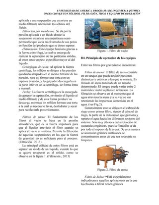UNIVERSIDAD DE AMERICA. PROGRAMA DE INGENIERIA QUIMICA
OPERACIONES CON SÓLIDOS. FILTRACIÓN, TIPOS Y EQUIPOS DE OPERACIÓN

aplicada a una suspensión que atraviesa un
medio filtrante reteniendo los sólidos del
fluido.
Filtración por membrana: Se da por la
presión aplicada a un fluido donde la
suspensión atraviesa una membrana semipermeable que varía en el tamaño de sus poros
en función del producto que se desee separar.
Hidrociclon: Este equipo funciona gracias a
la fuerza centrífuga, la cual se encarga de
realizar la separación de las partículas sólidas,
al tener estas un peso específico mayor al del
líquido.
Centrifugas de cesta: Al aplicar la fuerza
centrífuga, los sólidos se dirigen a las paredes
quedando atrapados en el medio filtrante de las
paredes, para así formar una torta con un
espesor deseado, y luego poder descargarla en
la parte inferior de la centrifuga, de forma lenta
y manual.
Peeler: La fuerza centrífuga es la encargada
de generar la separación, enviando el líquido al
medio filtrante y de esta forma producir su
descarga, mientras los sólidos forman una torta
a la cual es necesario lavar, deshidratar y secar
para recolectarla posteriormente.
Filtros de vacío: El fundamento de los
filtros al vacío se basa en la presión
atmosférica, que es la fuerza impulsora para
que el líquido atraviese el filtro cuando se
aplica el vacío al sistema. Permite la filtración
de aquellas suspensiones en las que la fuerza
de gravedad no es suficiente para el proceso.
(Filtración , 2013)
La principal utilidad de estos filtros está en
separar un sólido de un líquido, cuando lo que
se quiere recuperar es el sólido, como se
observa en la figura 1. (Filtración , 2013)

Figura 1. Filtro de vacío
III. Principio de operación de los equipos
Entre los filtros por gravedad se encuentran:
Filtro de arena: El filtro de arena consiste
en un tanque que puede resistir presiones
dinámicas y estáticas a las que se somete. Es
llenado de arena tamizada de un tamaño
determinado. El tanque puede variar entre 2
materiales: metal o plástico reforzado. La
filtración se observa en el momento que el
agua atraviesa la arena y a su vez se van
reteniendo las impurezas contenidas en el
agua. (ver Fig.2).
Generalmente este se ubica en el cabezal de
riego como primer filtro, siendo el cabezal de
riego, la parte de la instalación que gestiona y
reparte el agua hacia los diferentes sectores del
sistema. Son muy eficaces en la retención de
sustancias orgánicas, pues la filtración se da
por todo el espesor de la arena. De esta manera
se acumulan grandes cantidades de
contaminantes antes de que sea necesaria su
limpieza.

Figura 2. Filtro de arena
Filtro de Bolsa: “Está especialmente
indicado para aquellas aplicaciones en la que
los fluidos a filtrar tienen grandes

 
