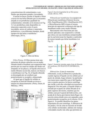 UNIVERSIDAD DE AMERICA. PROGRAMA DE INGENIERIA QUIMICA
OPERACIONES CON SÓLIDOS. FILTRACIÓN, TIPOS Y EQUIPOS DE OPERACIÓN

concentraciones de contaminantes o son
fluidos que presentan grandes viscosidades.
Consiste en hacer circular el líquido a filtrar
a través de una bolsa filtrante que se encuentra
alojada en un portabolsas quedando los
contaminantes, retenidos en la misma (ver Fig.
3). Los portabolsas están disponibles en
aleaciones especiales como el acero
inoxidable, aceros al carbono y materiales
poliméricos, y con diferentes tamaños, desde
equipos de una bolsa o multibolsa.”
(Innovaqua, 2011).

Figura 4, Sección longitudinal de un filtro prensa
cerrado. (Brown, 1955).

Filtración por membrana: Los equipos de
filtración por membrana (Osmosis Inversa
(OI), Nanofiltración (NF), Ultrafiltración (UF)
y Microfiltración (MF)) tienen el mismo
principio de operación a diferencia del tipo de
membrana usado como medio filtrante.
Básicamente estos funcionan por una
presión aplicada a una suspensión o coloide
que choca con una membrana semipermeable
por la cual atraviesan los líquidos y partículas
de menor tamaño que dicha membrana (ver
Fig. 5).

Figura 3. Filtro de Bolsa
Filtro Prensa: El filtro prensa tiene una
estructura de placas cubiertas con un medio
filtrante donde al bombear una suspensión bajo
presión por un canal los sólidos del fluido son
atrapados en las placas y el líquido atraviesa el
medio filtrante sea de tela, marcos con huecos
o membranas (ver Fig. 4); el líquido obtenido
es descargado por un conducto que
posteriormente es recogido y almacenado.
Al igual que el líquido los sólidos se
recuperan al final del filtrado en tolvas o
tanques de almacenamiento. (Perry, Green, &
Maloney, 1997).

Figura 5. Sustancias retenidas según el tipo de filtración
por membrana. (FILTRACION EN MEMBRANA,
(n.d)).

Hidrociclon: Como lo menciona
(filtromatic, (n.d)), la filtración es producida,
cuando ingresa el líquido con los sólidos por el
punto de entrada, luego retienen las partículas
con mayor peso específico que el del líquido,
esto se genera gracias a la fuerza centrífuga
que incide a una alta velocidad con trayectoria
tangencial. Por otra parte, el líquido limpio es
retirado por el punto de salida ubicado en la
parte superior del mismo, mientras que los
sólidos caen por la pared del hidrociclón, con
ayuda de la fuerza gravitatoria hasta llegar a la
sección cónica donde estos son separados, para
posteriormente recogerlos en el colector. En la
figura 6, Es posible identificar las partes
importantes de esta centrifuga. A diferencia de
los peeler y los de cesta no necesita un lavado
a los sólidos recolectados, además este maneja
velocidades mucho más altas que permiten un

 