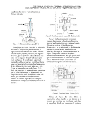UNIVERSIDAD DE AMERICA. PROGRAMA DE INGENIERIA QUIMICA
OPERACIONES CON SÓLIDOS. FILTRACIÓN, TIPOS Y EQUIPOS DE OPERACIÓN

secado mucho mayor y una eficiencia de
filtrado más alta.

Figura 7, Centrifuga de cesta suspendida (Lefama, (n.d))

Figura 6 , Hidrociclón (Agrologica, 2011)

Centrífugas de cesta: Para este es necesario
adicionar la suspensión, posteriormente el
líquido se escurre a través del medio filtrante
ubicado en las paredes para salir por el punto
de salida, por su parte los sólidos forman una
torta con un espesor deseado a la cual se le
rocía un líquido de lavado para separar el
material soluble, se vuelve a centrifugar hasta
secar, en la parte inferior se realiza la descarga
de los sólidos (McCabe, Smith, & Harriott, 1985)
Como se puede observar en la figura 7, Es
decir que para esta es necesario tener en cuenta
que la velocidad aunque es baja maneja un
rango intermedio entre la del hidrociclón y la
peeler, por otro lado su funcionamiento
implica un tamaño específico de torta para
determinar el tiempo de filtrado necesario en el
proceso.

Peeler: Su funcionamiento comienza
cuando al comenzar a funcionar el tambor,
ingresa la alimentación, con ayuda del medio
filtrante se obtiene el líquido que es
descargado y la torta formada es deshidratada
y posteriormente lavada para finalmente
secarla y descargarla, como se muestra en la
figura 8 Es posible observar las partes
nombradas anteriormente. Lo que quiere decir
que su funcionamiento es similar al de cesta
con la diferencia que las velocidades de
operación manejadas son menores a esta.

Figura 8, Centrifuga Peeler (Peony, (n.d))

Filtros de Vacío. En estos filtros la
separación sólido-líquido se da debido a la
presión que imprime una bomba de vacío bajo
la superficie donde se encuentra el producto

 