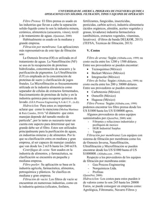 UNIVERSIDAD DE AMERICA. PROGRAMA DE INGENIERIA QUIMICA
OPERACIONES CON SÓLIDOS. FILTRACIÓN, TIPOS Y EQUIPOS DE OPERACIÓN

Filtro Prensa: El filtro prensa es usado en
las industrias que llevan a cabo la separación
solido-liquido como lo son la industria minera,
cerámica, alimenticia (azucarera, vinos), textil
y de tratamiento de aguas. (Quiminet, 2000)
Habitualmente es usado en la mediana y
grande empresa.
Filtración por membrana: Las aplicaciones
más representativas de este tipo de filtración
son:
La Osmosis Inversa (OI) es utilizada en el
tratamiento de aguas. La Nanofiltración (NF)
se usa en la recuperación de proteínas
hidrolizadas, concentración de azucares y la
purificación de pigmentos. La Ultrafiltración
(UF) es empleada en la concentración de
proteínas de suero y clarificación de jugos
frutales. La Microfiltración es frecuentemente
utilizada en la industria alimenticia como
separador de células de extractos fermentados,
fraccionamiento de proteínas de leche y en la
industria química para recuperar químicos de
lavado. (GEA Process Engineering S.A de C.V., (n.d)).
Hidrociclon: Para estos es importante
aclarar que como lo menciona (Molina Martínez
& Ruíz Canales, 2010) “el diámetro que estos
manejan depende del tamaño medio de
partícula”, por lo tanto es necesario tener en
cuenta este aspecto para determinar qué tan
grande debe ser el filtro. Estos son utilizados
principalmente para la purificación de aguas,
en industrias mineras y de alimentos. Por lo
que su clasificación entra en mediana y gran
empresa, al ser capaces de manejar caudales
que van desde los 2 m3/h hasta los 240 m3/h.
Centrífugas de cesta: Son usados en la
industria de alimentos, y farmacéutica, su
clasificación se encuentra en pequeña y
mediana empresa.
Filtro peeler: Su aplicación se basa en la
industria agrícola, farmacéutica, alimentos,
petroquímica y plásticos. Se clasifica en
mediana y gran empresa.
Filtración de vacío: Los filtros de vacío se
encuentran en numerosas industrias, como en
la industria química (silicatos, fosfatos,

fertilizantes, fungicidas, insecticidas,
pesticidas, carbón activo), industria alimentaria
(ácidos orgánicos, almidón, aceites vegetales y
grasas, levaduras) industria farmacéutica
(antibióticos, extractos vegetales, vitaminas,
laxativos). (Filtros de banda DELKOR, 2013)
(TEFSA, Tecnicas de filtración, 2013)
V. Costos
Filtro de arena: Según (Alibaba.com, 1999) su
costo oscila entre los 1200 y 1500 dólares.
Entre sus proveedores se pueden encontrar:
 Tecnoquimsa (México)
 Beckart México (México)
 Integrasolar (México)
Filtro de bolsa: Según (Alibaba.com, 1999) su
costo oscila entre los 200 y 30000 dólares.
Entre sus proveedores se pueden encontrar:
 Carbotecnia (México)
 Osmofilt (México)
 Hagussa (México)
Filtro Prensa: Según (Alibaba.com, 1999)
podemos encontrar los filtro prensa desde los
US $1000 hasta los US $100000 aprox.
Algunos proveedores de estos equipos
suministrados por (QuimiNet, 2000) son:
-

Filtrantes y refacciones industriales y
profilquim de mexico
HGR Industrial Surplus
Tegape

Filtración por membrana: Los equipos con
sistema de filtración por membrana como los
de Osmosis Inversa, Nanofiltración,
Ultrafiltración y Microfiltración se pueden
encontrar desde los US $1000 hasta el US
$1000000. (Alibaba.com , 1999).
Respecto a los proveedores de los equipos
de filtración por membrana están:
- Gea Process Engineering
- Norquimicos Ltda.
- Profinas
(QuimiNet, 2000).

Hidrociclon: Los costos para estos pueden ir
de valores como lo son 245 hasta los 20000
Euros, se puede conseguir en empresas como:
Agrológica, Filtromatic, Navarro Filtros y

 