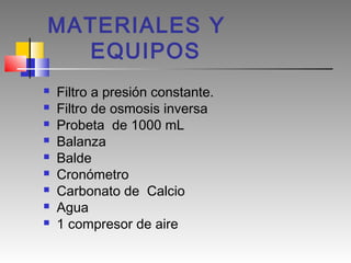 MATERIALES Y
  EQUIPOS
   Filtro a presión constante.
   Filtro de osmosis inversa
   Probeta de 1000 mL
   Balanza
   Balde
   Cronómetro
   Carbonato de Calcio
   Agua
   1 compresor de aire
 